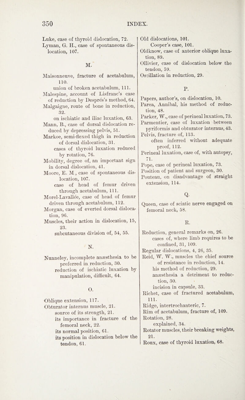 Luke, case of thyroid dislocation, 72. Lyman, G. H., case of spontaneous dis¬ location, 107. M. Maisonneuve, fracture of acetabulum, 110. union of broken acetabulum, 111. Malespine, account of Lisfranc’s case of reduction by Despres’s method, 64. Malgaigne, route of bone in reduction, 32. on ischiatic and iliac luxation, 63. Mann, B., case of dorsal dislocation re¬ duced by depressing pelvis, 51. Markoe, semi-tlexed thigh in reduction of dorsal dislocation, 31. cases of thyroid luxation reduced by rotation, 76. Mobility, degree of, an important sign in dorsal dislocation, 41. Moore, E. M, case of spontaneous dis¬ location, 107. case of head of femur driven through acetabulum, 111. Morel-Lavallee, case of head of femur driven through acetabulum, 112. Morgan, case of everted dorsal disloca¬ tion, 96. Muscles, their action in dislocation, 15, 23. subcutaneous division of, 54, 55. N. Nunneley, incomplete anaesthesia to be preferred in reduction, 30. reduction of ischiatic luxation by manipulation, difficult, 64. O. Oblique extension, 117. Obturator internus muscle, 21. source of its strength, 21. its importance in fracture of the femoral neck, 22. its normal position, 61. its position in dislocation below the tendon, 61. Old dislocations, 101. Cooper’s case, 101. Oldknow, case of anterior oblique luxa¬ tion, 89. Ollivier, case of dislocation below the tendon, 59. Oscillation in reduction, 29. P. Papers, author’s, on dislocation, 10. Parea, Annibal, his method of reduc¬ tion, 48. Parker, W., case of perineal luxation, 73. Parmentier, case of luxation between pyriformis and obturator internus, 43. Pelvis, fracture of, 113. often inferred without adequate proof, 112. Perineal luxation, case of, with autopsy, 71. Pope, case of perineal luxation, 73. Position of patient and surgeon, 30. Pouteau, on disadvantage of straight extension, 114. Q. Queen, case of sciatic nerve engaged on femoral neck, 58. R. Reduction, general remarks on, 26. cases of, where limb requires to be confined, 31, 109. Regular dislocations, 4, 26, 35. Reid, W. W., muscles the chief source of resistance in reduction, 14. his method of reduction, 29. anaesthesia a detriment to reduc¬ tion, 30. incision in capsule, 33. Richet, case of fractured acetabulum, 111. Ridge, intertrochanteric, 7. Rim of acetabulum, fracture of, 109. Rotation, 28. explained, 34. Rotator muscles, their breaking weights, 21. Roux, case of thyroid luxation, 68.