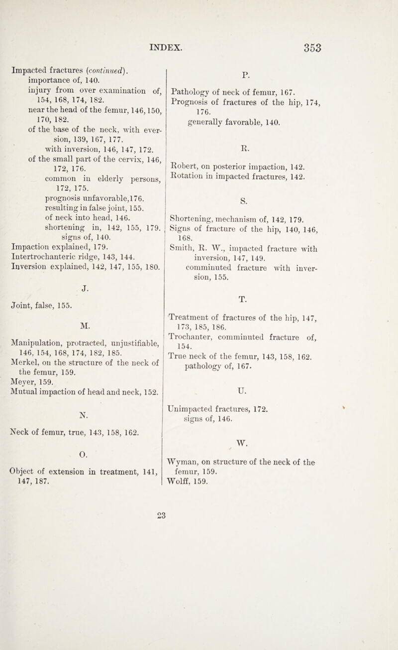 Impacted fractures (continued). importance of, 140. injury from over examination of, 154, 168, 174, 182. near the head of the femur, 146,150, 170, 182. of the base of the neck, with ever¬ sion, 139, 167, 177. with inversion, 146, 147, 172. of the small part of the cervix, 146, 172, 176. common in elderly persons, 172, 175. prognosis unfavorable, 176. resulting in false joint, 155. of neck into head, 146. shortening in, 142, 155, 179. signs of, 140. Impaction explained, 179. Intertrochanteric ridge, 143, 144. Inversion explained, 142, 147, 155, 180. J. Joint, false, 155. M. Manipulation, protracted, unjustifiable, 146, 154, 168, 174, 182, 185. Merkel, on the structure of the neck of the femur, 159. Meyer, 159. Mutual impaction of head and neck, 152. N. Neck of femur, true, 143, 158, 162. O. Object of extension in treatment, 141, 147, 187. P. Pathology of neck of femur, 167. Prognosis of fractures of the hip, 174, 176. generally favorable, 140. R. Robert, on posterior impaction, 142. Rotation in impacted fractures, 142. S. Shortening, mechanism of, 142, 179. i Signs of fracture of the hip, 140, 146, 168. Smith, R, W., impacted fracture with inversion, 147, 149. comminuted fracture with inver¬ sion, 155. T. Treatment of fractures of the hip, 147, 173, 185, 186. 1 Trochanter, comminuted fracture of, 154. True neck of the femur, 143, 158, 162. pathology of, 167. U. Unimpacted fractures, 172. signs of, 146. W. Wyman, on structure of the neck of the femur, 159. Wolff, 159. 23