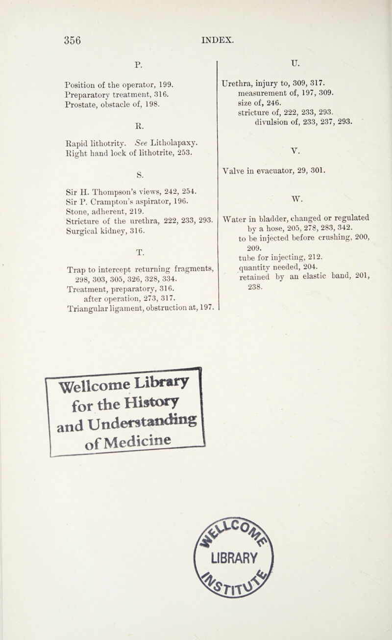 P. Position of the operator, 199. Preparatory treatment, 316. Prostate, obstacle of, 198. ft. Rapid lithotrity. See Litholapaxy. Right hand lock of lithotrite, 253. S. Sir H. Thompson’s views, 242, 254. Sir P. Crampton’s aspirator, 196. Stone, adherent, 219. Stricture of the urethra, 222, 233, 293. Surgical kidney, 316. T. Trap to intercept returning fragments, 298, 303, 305, 326, 328, 334. Treatment, preparatory, 316. after operation, 273, 317. Triangular ligament, obstruction at, 197. U. Urethra, injury to, 309, 317. measurement of, 197, 309. size of, 246. stricture of, 222, 233, 293.. divulsion of, 233, 237, 293. Y. Valve in evacuator, 29, 301. W. Water in bladder, changed or regulated by a hose, 205, 278, 283, 342. to be injected before crushing, 200, 209. tube for injecting, 212. quantity needed, 204. retained by an elastic band, 201, 238. Wellcome Library for the History and Understanding of Medicine