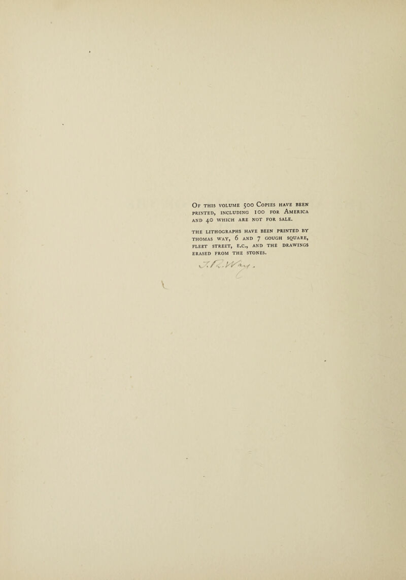 Of this volume 500 Copies have been PRINTED, INCLUDING IOO FOR AMERICA AND 4O WHICH ARE NOT FOR SALE. THE LITHOGRAPHS HAVE BEEN PRINTED BY THOMAS WAY, 6 AND GOUGH SQUARE, FLEET STREET, E.C., AND THE DRAWINGS ERASED FROM THE STONES.