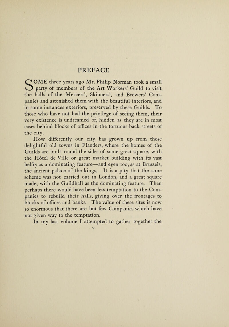 PREFACE SOME three years ago Mr. Philip Norman took a small party of members of the Art Workers’ Guild to visit the halls of the Mercers’, Skinners’, and Brewers’ Com¬ panies and astonished them with the beautiful interiors, and in some instances exteriors, preserved by these Guilds. To those who have not had the privilege of seeing them, their very existence is undreamed of, hidden as they are in most cases behind blocks of offices in the tortuous back streets of the city. How differently our city has grown up from those delightful old towns in Flanders, where the homes of the Guilds are built round the sides of some great square, with the Hotel de Ville or great market building with its vast belfry as a dominating feature—and eyen too, as at Brussels, the ancient palace of the kings. It is a pity that the same scheme was not carried out in London, and a great square made, with the Guildhall as the dominating feature. Then perhaps there would have been less temptation to the Com¬ panies to rebuild their halls, giving over the frontages to blocks of offices and banks. The value of these sites is now so enormous that there are but few Companies which have not given way to the temptation. In my last volume I attempted to gather together the