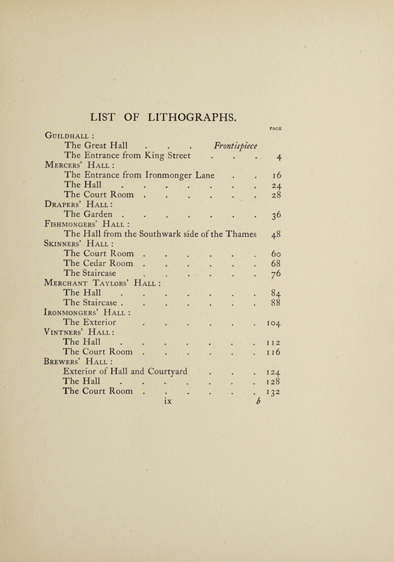 LIST OF LITHOGRAPHS. PAGE Guildhall : The Great Hall . . . Frontispiece The Entrance from King Street ... 4 Mercers’ Hall : The Entrance from Ironmonger Lane . . 16 The Hall ....... 24 The Court Room ...... 28 Drapers’ Hall : The Garden ....... 36 Fishmongers’ Hall : The Hall from the Southwark side of the Thames 48 Skinners’ Hall : The Court Room ...... 60 The Cedar Room ...... 68 The Staircase ...... 76 Merchant Taylors’ Hall : The Hall.84 The Staircase . . . . . . .88 Ironmongers’ Hall : The Exterior . . . . . .104 Vintners’ Hall: The Hall . . . . . . .112 The Court Room . . . . . .116 Brewers’ Hall : Exterior of Hall and Courtyard . . .124 The Hall . . . . . . .128 The Court Room . . . . . .132