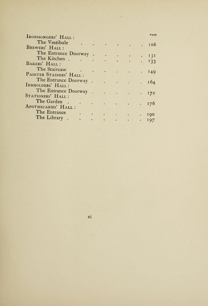 Ironmongers’ Hall : The Vestibule • • Brewers’ Hall : The Entrance Doorway . The Kitchen . Bakers’ Hall : The Staircase Painter Stainers’ Hall : The Entrance Doorway Innholders’ Hall : The Entrance Doorway Stationers’ Hall : The Garden . ■ • • Apothecaries’ Hall : The Entrance The Library . PAGE 106 • 131 • l33 • H9 164 172 176 190 • i97