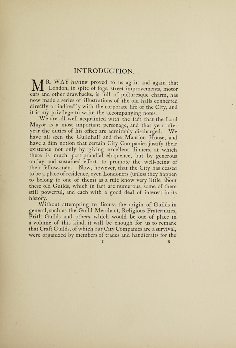 INTRODUCTION. MR. WAY having proved to us again and again that London, in spite of fogs, street improvements, motor cars and other drawbacks, is full of picturesque charm, has now made a series of illustrations of the old halls connected diredtly or indireCtly with the corporate life of the City, and it is my privilege to write the accompanying notes. We are all well acquainted with the faCt that the Lord Mayor is a most important personage, and that year after year the duties of his office are admirably discharged. We have all seen the Guildhall and the Mansion House, and have a dim notion that certain City Companies justify their existence not only by giving excellent dinners, at which there is much post-prandial eloquence, but by generous outlay and sustained efforts to promote the well-being of their fellow-men. Now, however, that the City has ceased to be a place of residence, even Londoners (unless they happen to belong to one of them) as a rule know very little about these old Guilds, which in faCt are numerous, some of them still powerful, and each with a good deal of interest in its Without attempting to discuss the origin of Guilds in general, such as the Guild Merchant, Religious Fraternities, Frith Guilds and others, which would be out of place in a volume of this kind, if will be enough for us to remark that Craft Guilds, of which our City Companies are a survival, were organized by members of trades and handicrafts for the