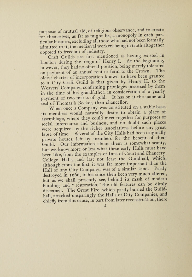 purposes of mutual aid, of religious observance, and to create for themselves, as far as might be, a monopoly in each par¬ ticular business,excluding all those who had not been formally admitted to it, the mediaeval workers being in truth altogether opposed to freedom of industry. Craft Guilds are first mentioned as having existed in London during the reign of Henry I. At the beginning, however, they had no official position, being merely tolerated on payment of an annual rent or ferm to the Crown. The oldest charter of incorporation known to have been granted to a City Craft Guild is that given by Henry II. to the Weavers’ Company, confirming privileges possessed by them in the time of his grandfather, in consideration of a yearly payment of two marks of gold. It has on it the name and seal of Thomas a Becket, then chancellor. When once a Company was constituted on a stable basis its members would naturally desire to obtain a place of assemblage, where they could meet together for purposes of social intercourse and business, and no doubt such places were acquired by the richer associations beioie any great lapse of time. Several of the City Halls had been originally private houses, left by members for the benefit of their Guild. Our information about them is somewhat scanty, but we know more or less what these early Halls must have been like, from the examples of Inns of Court and Chancery, College Halls, and last not least the Guildhall, which, although from the first it was far more important than the Hall of any City Company, was of a similar kind. Partly destroyed in 1666, it has since then been very much altered, but as we shall presently see, behind its mask of modern building and “ restoration,” the old features can be dimly discerned. The Great Fire, which partly burned the Guild¬ hall, attacked unsparingly the Halls of City Companies, and chiefly from this cause, in part from later reconstruction, there