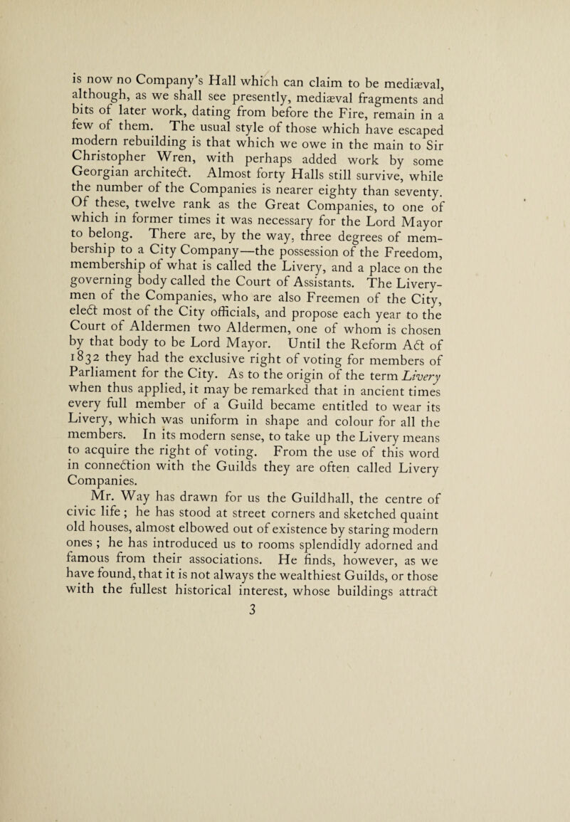 is now no Company’s Hall which can claim to be medieval, although, as we shall see presently, mediaeval fragments and bits of later work, dating from before the Fire, remain in a few of them. The usual style of those which have escaped modern rebuilding is that which we owe in the main to Sir Christopher Wren, with perhaps added work by some Georgian architect. Almost forty Halls still survive, while the number of the Companies is nearer eighty than seventy. Of these, twelve rank as the Great Companies, to one of which in former times it was necessary for the Lord Mayor to belong. There are, by the way, three degrees of mem¬ bership to a City Company—the possession of the Freedom, membership of what is called the Livery, and a place on the governing body called the Court of Assistants. The Livery¬ men of the Companies, who are also Freemen of the City, eledl most of the City officials, and propose each year to the Court of Aldermen two Aldermen, one of whom is chosen by that body to be Lord Mayor. Until the Reform A6t of 1832 they had the exclusive right of voting for members of Parliament for the City. As to the origin of the term Livery when thus applied, it may be remarked that in ancient times every full member of a Guild became entitled to wear its Livery, which was uniform in shape and colour for all the members. In its modern sense, to take up the Livery means to acquire the right of voting. From the use of this word in connexion with the Guilds they are often called Livery Companies. Mr. Way has drawn for us the Guildhall, the centre of civic life; he has stood at street corners and sketched quaint old houses, almost elbowed out of existence by staring modern ones ; he has introduced us to rooms splendidly adorned and famous from their associations. He finds, however, as we have found, that it is not always the wealthiest Guilds, or those with the fullest historical interest, whose buildings attrabf