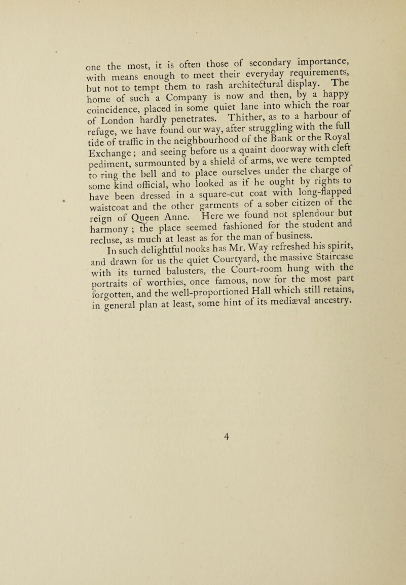 one the most, it is often those of secondary importance, with means enough to meet their everyday requirements, but not to tempt them to rash architectural display. The home of such a Company is now and then by a happy coincidence, placed in some quiet lane into which the roai of London hardly penetrates. Thither, as to a harbour of refuge, we have found our way, after struggling with the full tide of traffic in the neighbourhood of the Bank or the Royal Exchange ; and seeing before us a quaint doorway with cleft pediment, surmounted by a shield of arms, we were tempted to ring the bell and to place ourselves under the charge of some kind official, who looked as if he ought by rights to have been dressed in a square-cut coat with long-flapped waistcoat and the other garments of a sober citizen of the reign of Queen Anne. Here we found not splendour but harmony ;ffie place seemed fashioned for the student and recluse, as much at least as for the man of business. . . . In such delightful nooks has Mr. Way refreshed his spirit, and drawn for us the quiet Courtyard, the massive Staircase with its turned balusters, the Court-room hung with the portraits of worthies, once famous, now for the most part foro-otten, and the well-proportioned Hall which still retains, in general plan at least, some hint of its medieval ancestry.