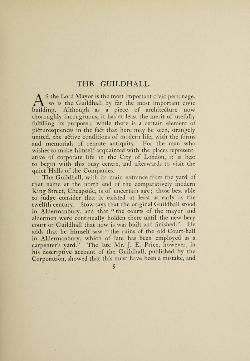 THE GUILDHALL. AS the Lord Mayor is the most important civic personage, so is the Guildhall by far the most important civic building. Although as a piece of architecture now thoroughly incongruous, it has at least the merit of usefully fulfilling its purpose ; while there is a certain element of piCturesqueness in the faCt that here may be seen, strangely united, the aCtive conditions of modern life, with the forms and memorials of remote antiquity. For the man who wishes to make himself acquainted with the places represent¬ ative of corporate life in the City of London, it is best to begin with this busy centre, and afterwards to visit the quiet Halls of the Companies. The Guildhall, with its main entrance from the yard of that name at the north end of the comparatively modern King Street, Cheapside, is of uncertain age; those best able to judge consider that it existed at least as early as the twelfth century. Stow says that the original Guildhall stood in Aldermanbury, and that “ the courts of the mayor and aldermen were continually holden there until the new bery court or Guildhall that now is was built and finished.” He adds that he himself saw “ the ruins of the old Court-hall in Aldermanbury, which of late has been employed as a carpenter’s yard.” The late Mr. J. E. Price, however, in his descriptive account of the Guildhall, published by the Corporation, showed that this must have been a mistake, and