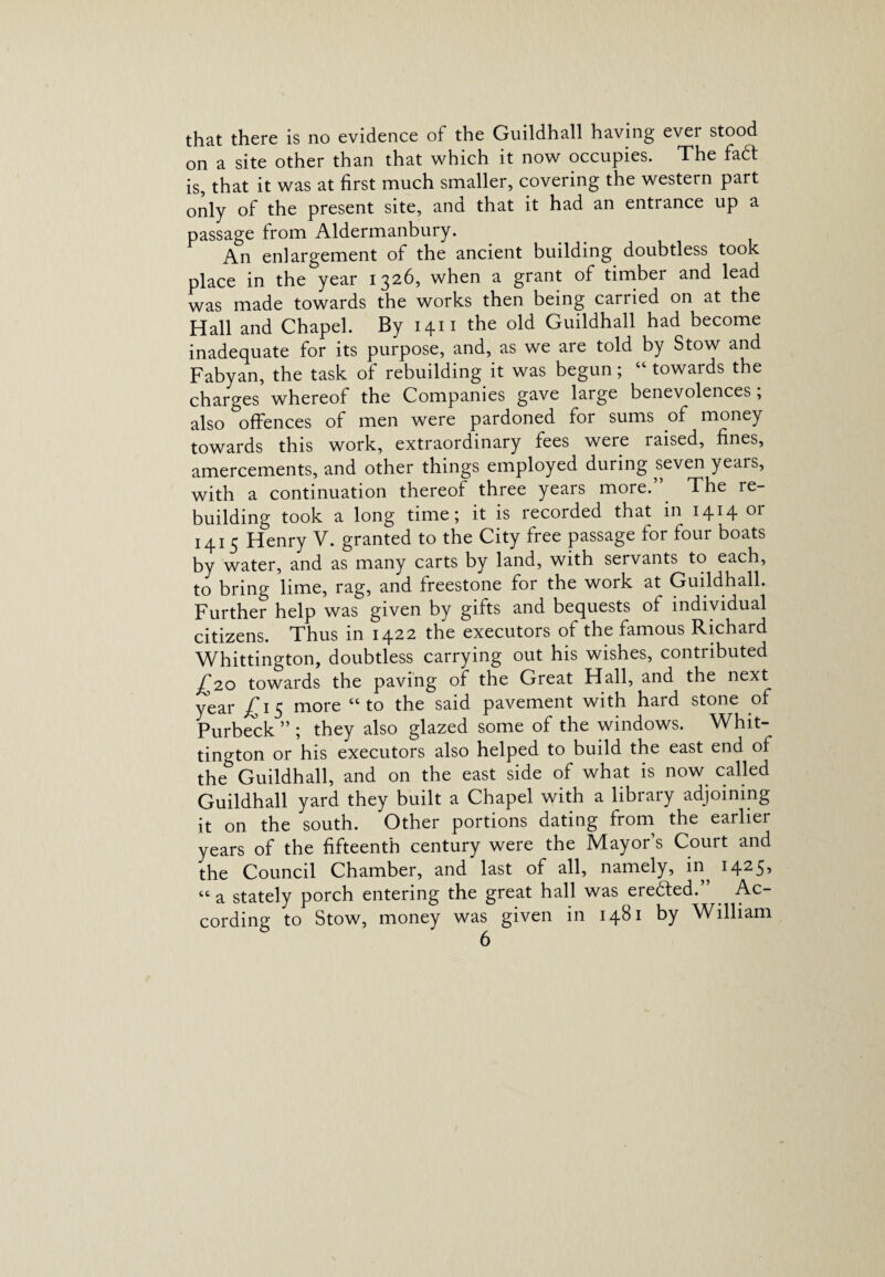 that there is no evidence of the Guildhall having ever stood on a site other than that which it now occupies. The fadl is, that it was at first much smaller, covering the western part only of the present site, and that it had an entrance up a passage from Aldermanbury. An enlargement of the ancient building doubtless took place in the year 1326, when a grant of timber and lead was made towards the works then being carried on at the Hall and Chapel. By 1411 the old Guildhall had become inadequate for its purpose, and, as we are told by Stow and Fabyan, the task of rebuilding it was begun; “ towards the charges whereof the Companies gave large benevolences, also offences of men were pardoned for sums of money towards this work, extraordinary fees were raised, fines, amercements, and other things employed during seven years, with a continuation thereof three years more.” The re¬ building took a long time; it is recorded that in 1414 or 1415 Henry V. granted to the City free passage for four boats by water, and as many carts by land, with servants to each, to bring lime, rag, and freestone for the work at Guildhall. Further help was given by gifts and bequests of individual citizens. Thus in 1422 the executors of the famous Richard Whittington, doubtless carrying out his wishes, contributed £20 towards the paving of the Great Hall, and the next year £15 more “to the said pavement with hard stone of Purbeck ” ; they also glazed some of the windows. Whit¬ tington or his executors also helped to build the east end of the Guildhall, and on the east side of what is now called Guildhall yard they built a Chapel with a library adjoining it on the south. Other portions dating from the earlier years of the fifteenth century were the Mayor’s Court and the Council Chamber, and last of all, namely, in^ 1425* “a stately porch entering the great hall was eredted.” Ac¬ cording to Stow, money was given in 1481 by William
