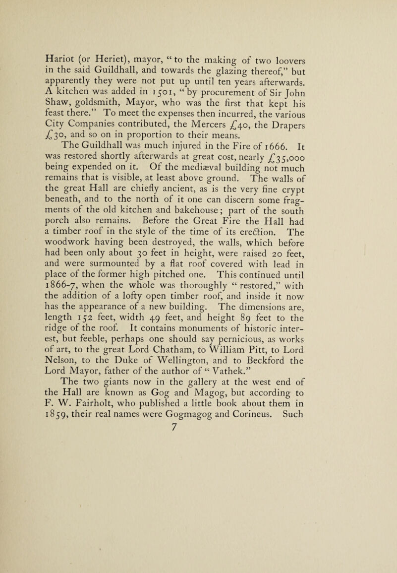 Hariot (or Heriet), mayor, “to the making of two loovers in the said Guildhall, and towards the glazing thereof,” but apparently they were not put up until ten years afterwards. A kitchen was added in 1501, “ by procurement of Sir John Shaw, goldsmith, Mayor, who was the first that kept his feast there.” To meet the expenses then incurred, the various City Companies contributed, the Mercers £40, the Drapers £30, and so on in proportion to their means. The Guildhall was much injured in the Fire of 1666. It was restored shortly afterwards at great cost, nearly £35,000 being expended on it. Of the mediaeval building not much remains that is visible, at least above ground. The walls of the great Hall are chiefly ancient, as is the very fine crypt beneath, and to the north of it one can discern some frag¬ ments of the old kitchen and bakehouse; part of the south porch also remains. Before the Great Fire the Hall had a timber roof in the style of the time of its eredtion. The woodwork having been destroyed, the walls, which before had been only about 30 feet in height, were raised 20 feet, and were surmounted by a flat roof covered with lead in place of the former high pitched one. This continued until 1866-7, when the whole was thoroughly “restored,” with the addition of a lofty open timber roof, and inside it now has the appearance of a new building. The dimensions are, length 152 feet, width 49 feet, and height 89 feet to the ridge of the roof. It contains monuments of historic inter¬ est, but feeble, perhaps one should say pernicious, as works of art, to the great Lord Chatham, to William Pitt, to Lord Nelson, to the Duke of Wellington, and to Beckford the Lord Mayor, father of the author of “ Vathek.” The two giants now in the gallery at the west end of the Hall are known as Gog and Magog, but according to F. W. Fairholt, who published a little book about them in 1859, their real names were Gogmagog and Corineus. Such