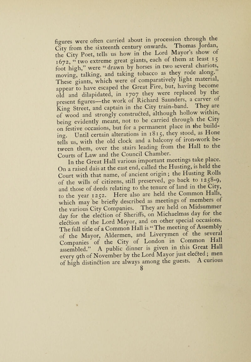 fio-ures were often carried about in procession through the City from the sixteenth century onwards. Thomas Jordan, the City Poet, tells us how in the Lord Mayor s show of 1672, “ two extreme great giants, each of them at least 15 foot high ” were “drawn by horses in two seveial chariots, moving, talking, and taking tobacco as they rode along.” These giants, which were of comparatively light matena , appear to have escaped the Great Fire, but, having become old and dilapidated, in 1707 they were replaced by the present figures—the work of Richard Saunders, a carver ol King Street, and captain in the City train-band. They are of wood and strongly constructed, although hollow within, being evidently meant, not to be carried through the City on festive occasions, but for a permanent place in the buil ino-. Until certain alterations in 1815, they stood, as Hone tells us, with the old clock and a balcony of iron-work be¬ tween them, over the stairs leading from the Hall to the Courts of Law and the Council Chamber. In the Great Hall various important meetings take place. On a raised dais at the east end, called the Husting, is held the Court with that name, of ancient origin ; the Husting Rolls of the wills of citizens, still preserved, go back to 1258-9, and those of deeds relating to the tenure of land in the City, to the year 1252. Here also are held the Common Halls, which may be briefly described as meetings of members of the various City Companies. They are held on Midsummer day for the eleftion of Sheriffs, on Michaelmas day for the eleCtion of the Lord Mayor, and on other special occasions. The full title of a Common Hall is “The meeting of Assembly of the Mayor, Aldermen, and Liverymen of the several Companies of the City of London in Common Hall assembled.” A public dinner is given in this Great Hall every 9th of November by the Lord Mayor just eleCted ; men of high distinction are always among the guests. A curious