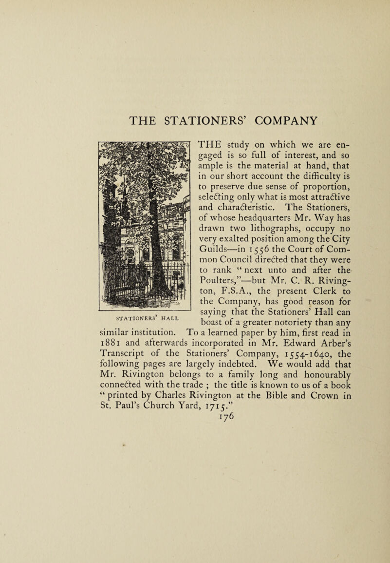 THE STATIONERS’ COMPANY THE study on which we are en¬ gaged is so full of interest, and so ample is the material at hand, that in our short account the difficulty is to preserve due sense of proportion, selecting only what is most attractive and characteristic. The Stationers, of whose headquarters Mr. Way has drawn two lithographs, occupy no very exalted position among the City Guilds—in i 556 the Court of Com¬ mon Council directed that they were to rank “ next unto and after the Poulters,”—but Mr. C. R. Riving- ton, F.S.A., the present Clerk to the Company, has good reason for saying that the Stationers’ Hall can boast of a greater notoriety than any similar institution. To a learned paper by him, first read in 1881 and afterwards incorporated in Mr. Edward Arber’s Transcript of the Stationers’ Company, 1554-1640, the following pages are largely indebted. We would add that Mr. Rivington belongs to a family long and honourably connected with the trade ; the title is known to us of a book “ printed by Charles Rivington at the Bible and Crown in St. Paul’s Church Yard, 1715.” stationers’ hai.l