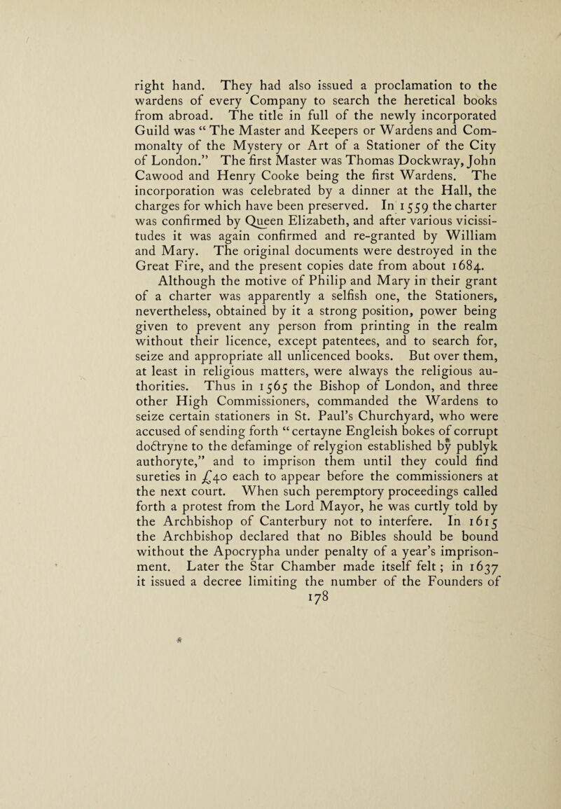 right hand. They had also issued a proclamation to the wardens of every Company to search the heretical books from abroad. The title in full of the newly incorporated Guild was “ The Master and Keepers or Wardens and Com¬ monalty of the Mystery or Art of a Stationer of the City of London.” The first Master was Thomas Dockwray, John Cawood and Henry Cooke being the first Wardens. The incorporation was celebrated by a dinner at the Hall, the charges for which have been preserved. In i 559 the charter was confirmed by Queen Elizabeth, and after various vicissi¬ tudes it was again confirmed and re-granted by William and Mary. The original documents were destroyed in the Great Fire, and the present copies date from about 1684. Although the motive of Philip and Mary in their grant of a charter was apparently a selfish one, the Stationers, nevertheless, obtained by it a strong position, power being given to prevent any person from printing in the realm without their licence, except patentees, and to search for, seize and appropriate all unlicenced books. But over them, at least in religious matters, were always the religious au¬ thorities. Thus in 1565 the Bishop of London, and three other High Commissioners, commanded the Wardens to seize certain stationers in St. Paul’s Churchyard, who were accused of sending forth “certayne Engleish bokes of corrupt dodlryne to the defaminge of relygion established by publyk authoryte,” and to imprison them until they could find sureties in £40 each to appear before the commissioners at the next court. When such peremptory proceedings called forth a protest from the Lord Mayor, he was curtly told by the Archbishop of Canterbury not to interfere. In 1615 the Archbishop declared that no Bibles should be bound without the Apocrypha under penalty of a year’s imprison¬ ment. Later the Star Chamber made itself felt; in 1637 it issued a decree limiting the number of the Founders of