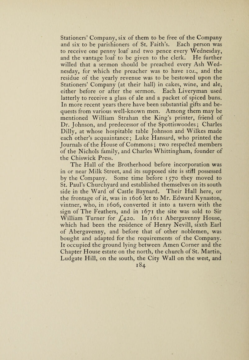 Stationers’ Company, six of them to be free of the Company and six to be parishioners of St. Faith’s. Each person was to receive one penny loaf and two pence every Wednesday, and the vantage loaf to be given to the clerk. He further willed that a sermon should be preached every Ash Wed¬ nesday, for which the preacher was to have ioj-., and the residue of the yearly revenue was to be bestowed upon the Stationers’ Company (at their hall) in cakes, wine, and ale, either before or after the sermon. Each Liveryman used latterly to receive a glass of ale and a packet of spiced buns. In more recent years there have been substantial gifts and be¬ quests from various well-known men. Among them may be mentioned William Strahan the King’s printer, friend of Dr. Johnson, and predecessor of the Spottiswoodes ; Charles Dilly, at whose hospitable table Johnson and Wilkes made each other’s acquaintance; Luke Hansard, who printed the Journals of the House of Commons ; two respedted members of the Nichols family, and Charles Whittingham, founder of the Chiswick Press. The Hall of the Brotherhood before incorporation was in or near Milk Street, and its supposed site is still possessed by the Company. Some time before 1570 they moved to St. Paul’s Churchyard and established themselves on its south side in the Ward of Castle Baynard. Their Hall here, or the frontage of it, was in 1606 let to Mr. Edward Kynaston, vintner, who, in 1606, converted it into a tavern with the sign of The Feathers, and in 1671 the site was sold to Sir William Turner for £420. Abergavenny House, which had been the residence of Henry Nevill, sixth Earl of Abergavenny, and before that of other noblemen, was bought and adapted for the requirements of the Company. It occupied the ground lying between Amen Corner and the Chapter House estate on the north, the church of St. Martin, Ludgate Hill, on the south, the City Wall on the west, and