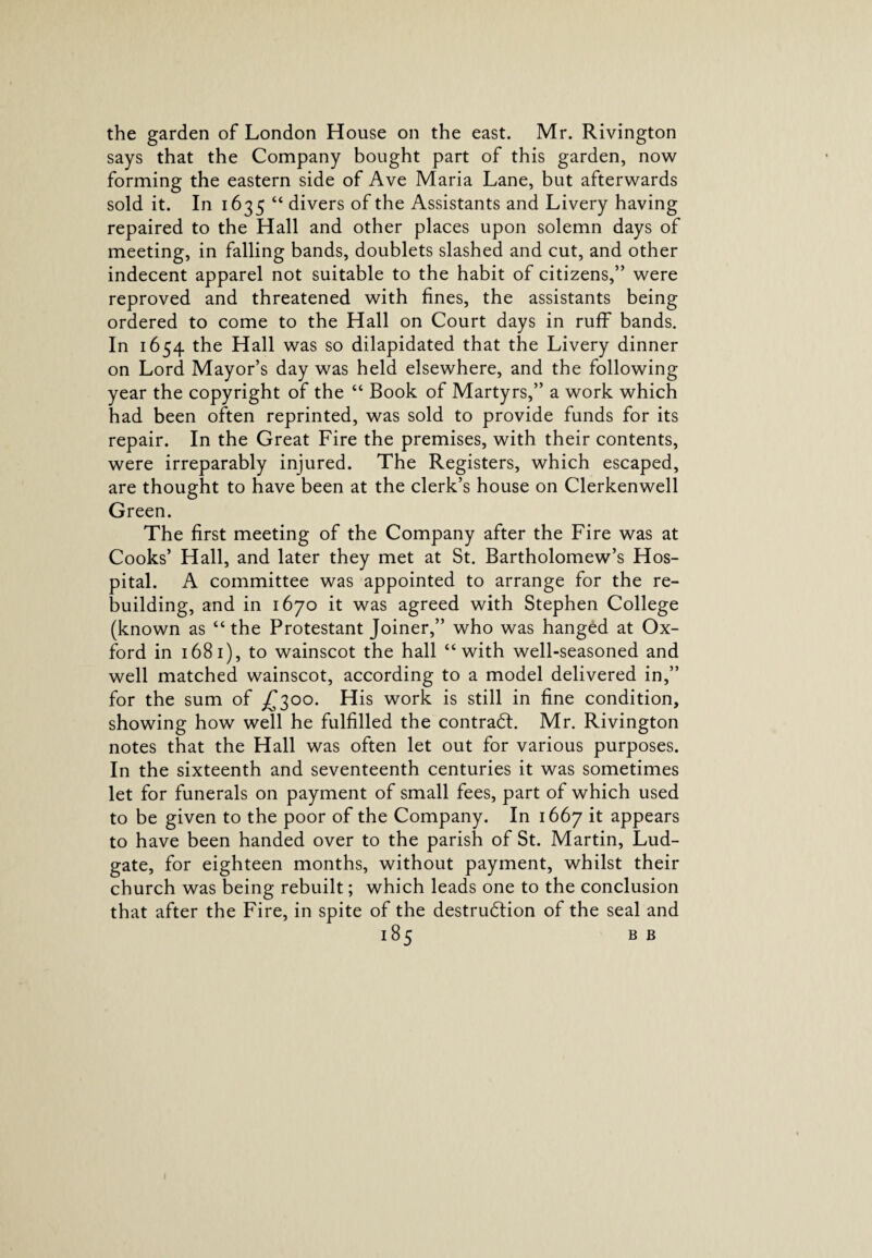 the garden of London House on the east. Mr. Rivington says that the Company bought part of this garden, now forming the eastern side of Ave Maria Lane, but afterwards sold it. In 1635 “ divers of the Assistants and Livery having repaired to the Hall and other places upon solemn days of meeting, in falling bands, doublets slashed and cut, and other indecent apparel not suitable to the habit of citizens,’’ were reproved and threatened with fines, the assistants being ordered to come to the Hall on Court days in ruff” bands. In 1654 the Hall was so dilapidated that the Livery dinner on Lord Mayor’s day was held elsewhere, and the following year the copyright of the “ Book of Martyrs,” a work which had been often reprinted, was sold to provide funds for its repair. In the Great Fire the premises, with their contents, were irreparably injured. The Registers, which escaped, are thought to have been at the clerk’s house on Clerkenwell Green. The first meeting of the Company after the Fire was at Cooks’ Hall, and later they met at St. Bartholomew’s Hos¬ pital. A committee was appointed to arrange for the re¬ building, and in 1670 it was agreed with Stephen College (known as “ the Protestant Joiner,” who was hanged at Ox¬ ford in 1681), to wainscot the hall “with well-seasoned and well matched wainscot, according to a model delivered in,” for the sum of £300. His work is still in fine condition, showing how well he fulfilled the contract. Mr. Rivington notes that the Hall was often let out for various purposes. In the sixteenth and seventeenth centuries it was sometimes let for funerals on payment of small fees, part of which used to be given to the poor of the Company. In 1667 it appears to have been handed over to the parish of St. Martin, Lud- gate, for eighteen months, without payment, whilst their church was being rebuilt; which leads one to the conclusion that after the Fire, in spite of the destruction of the seal and