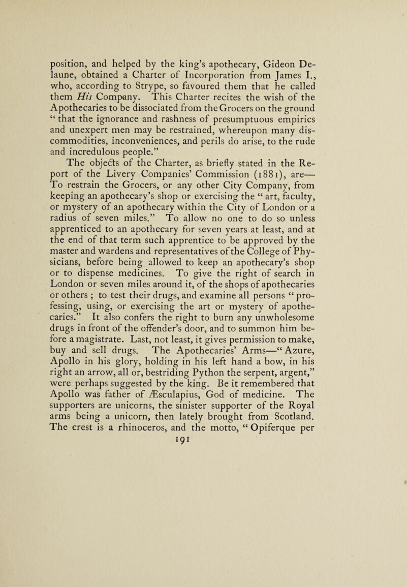 position, and helped by the king’s apothecary, Gideon De- laune, obtained a Charter of Incorporation from James I., who, according to Strype, so favoured them that he called them His Company. This Charter recites the wish of the Apothecaries to be dissociated from the Grocers on the ground “ that the ignorance and rashness of presumptuous empirics and unexpert men may be restrained, whereupon many dis¬ commodities, inconveniences, and perils do arise, to the rude and incredulous people.” The objedts of the Charter, as briefly stated in the Re¬ port of the Livery Companies’ Commission (18 81), are— To restrain the Grocers, or any other City Company, from keeping an apothecary’s shop or exercising the “ art, faculty, or mystery of an apothecary within the City of London or a radius of seven miles.” To allow no one to do so unless apprenticed to ap apothecary for seven years at least, and at the end of that term such apprentice to be approved by the master and wardens and representatives of the College of Phy¬ sicians, before being allowed to keep an apothecary’s shop or to dispense medicines. To give the right of search in London or seven miles around it, of the shops of apothecaries or others ; to test their drugs, and examine all persons “ pro¬ fessing, using, or exercising the art or mystery of apothe¬ caries.” It also confers the right to burn any unwholesome drugs in front of the offender’s door, and to summon him be¬ fore a magistrate. Last, not least, it gives permission to make, buy and sell drugs. The Apothecaries’ Arms—“ Azure, Apollo in his glory, holding in his left hand a bow, in his right an arrow, all or, bestriding Python the serpent, argent,” were perhaps suggested by the king. Be it remembered that Apollo was father of Aisculapius, God of medicine. The supporters are unicorns, the sinister supporter of the Royal arms being a unicorn, then lately brought from Scotland. The crest is a rhinoceros, and the motto, “ Opiferque per
