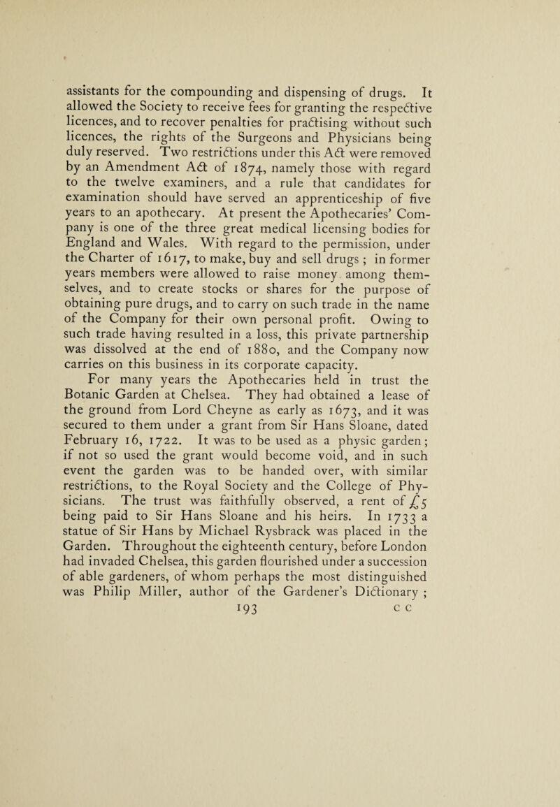 assistants for the compounding and dispensing of drugs. It allowed the Society to receive fees for granting the respective licences, and to recover penalties for practising without such licences, the rights of the Surgeons and Physicians being duly reserved. Two restrictions under this ACt were removed by an Amendment ACt of 1874, namely those with regard to the twelve examiners, and a rule that candidates for examination should have served an apprenticeship of five years to an apothecary. At present the Apothecaries’ Com¬ pany is one of the three great medical licensing bodies for England and Wales. With regard to the permission, under the Charter of 1617, to make, buy and sell drugs ; in former years members were allowed to raise money among them¬ selves, and to create stocks or shares for the purpose of obtaining pure drugs, and to carry on such trade in the name of the Company for their own personal profit. Owing to such trade having resulted in a loss, this private partnership was dissolved at the end of 1880, and the Company now carries on this business in its corporate capacity. For many years the Apothecaries held in trust the Botanic Garden at Chelsea. They had obtained a lease of the ground from Lord Cheyne as early as 1673, and it was secured to them under a grant from Sir Hans Sloane, dated February 16, 1722. It was to be used as a physic garden; if not so used the grant would become void, and in such event the garden was to be handed over, with similar restridfions, to the Royal Society and the College of Phy¬ sicians. The trust was faithfully observed, a rent of £5 being paid to Sir Hans Sloane and his heirs. In 1733 a statue of Sir Hans by Michael Rysbrack was placed in the Garden. Throughout the eighteenth century, before London had invaded Chelsea, this garden flourished under a succession of able gardeners, of whom perhaps the most distinguished was Philip Miller, author of the Gardener’s Didtionary ;
