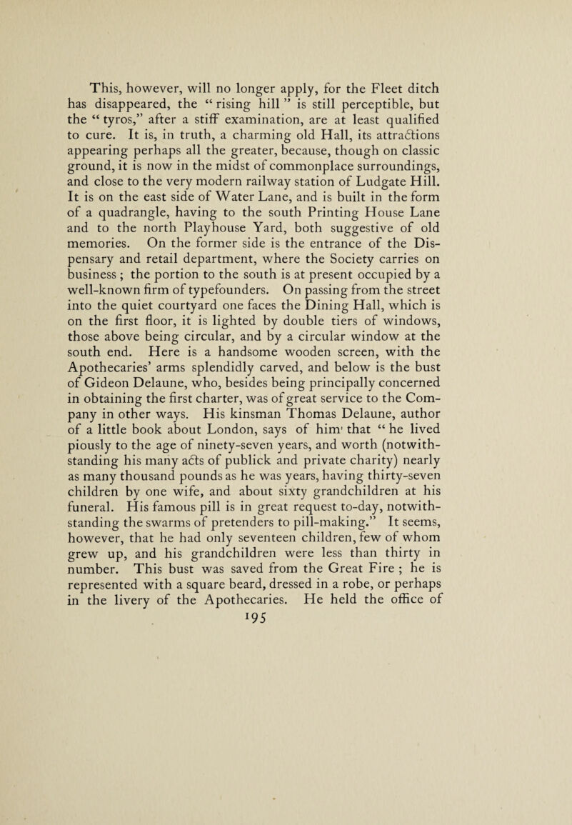 has disappeared, the “ rising hill ” is still perceptible, but the “ tyros,” after a stiff examination, are at least qualified to cure. It is, in truth, a charming old Hall, its attractions appearing perhaps all the greater, because, though on classic ground, it is now in the midst of commonplace surroundings, and close to the very modern railway station of Ludgate Hill. It is on the east side of Water Lane, and is built in the form of a quadrangle, having to the south Printing House Lane and to the north Playhouse Yard, both suggestive of old memories. On the former side is the entrance of the Dis¬ pensary and retail department, where the Society carries on business ; the portion to the south is at present occupied by a well-known firm of typefounders. On passing from the street into the quiet courtyard one faces the Dining Hall, which is on the first floor, it is lighted by double tiers of windows, those above being circular, and by a circular window at the south end. Here is a handsome wooden screen, with the Apothecaries’ arms splendidly carved, and below is the bust of Gideon Delaune, who, besides being principally concerned in obtaining the first charter, was of great service to the Com¬ pany in other ways. His kinsman Thomas Delaune, author of a little book about London, says of him1 that “ he lived piously to the age of ninety-seven years, and worth (notwith¬ standing his many abts of publick and private charity) nearly as many thousand pounds as he was years, having thirty-seven children by one wife, and about sixty grandchildren at his funeral. His famous pill is in great request to-day, notwith¬ standing the swarms of pretenders to pill-making.” It seems, however, that he had only seventeen children, few of whom grew up, and his grandchildren were less than thirty in number. This bust was saved from the Great Fire ; he is represented with a square beard, dressed in a robe, or perhaps in the livery of the Apothecaries. He held the office of 195