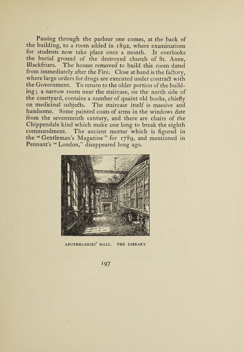 Passing through the parlour one comes, at the back of the building, to a room added in 1892, where examinations for students now take place once a month. It overlooks the burial ground of the destroyed church of St. Anne, Blackfriars. The houses removed to build this room dated from immediately after the Fire. Close at hand is the factory, where large orders for drugs are executed under contract with the Government. To return to the older portion of the build¬ ing; a narrow room near the staircase, on the north side of the courtyard, contains a number of quaint old books, chiefly on medicinal subjects. The staircase itself is massive and handsome. Some painted coats of arms in the windows date from the seventeenth century, and there are chairs of the Chippendale kind which make one long to break the eighth commandment. The ancient mortar which is figured in the “Gentleman’s Magazine” for 1789, and mentioned in Pennant’s “ London,” disappeared long ago.