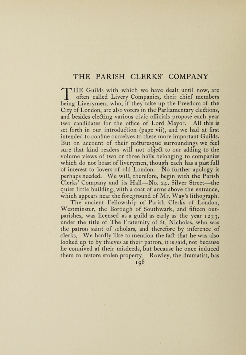 THE PARISH CLERKS’ COMPANY THE Guilds with which we have dealt until now, are often called Livery Companies, their chief members being Liverymen, who, if they take up the Freedom of the City of London, are also voters in the Parliamentary elections, and besides electing various civic officials propose each year two candidates for the office of Lord Mayor. All this is set forth in our introduction (page vii), and we had at first intended to confine ourselves to these more important Guilds. But on account of their picturesque surroundings we feel sure that kind readers will not object to our adding to the volume views of two or three halls belonging to companies which do not boast of liverymen, though each has a past full of interest to lovers of old London. No further apology is perhaps needed. We will, therefore, begin with the Parish Clerks’ Company and its Hall—No. 24, Silver Street—the quiet little building, with a coat of arms above the entrance, which appears near the foreground of Mr. Way’s lithograph. The ancient Fellowship of Parish Clerks of London, Westminster, the Borough of Southwark, and fifteen out- parishes, was licensed as a guild as early as the year 1233, under the title of The Fraternity of St. Nicholas, who was the patron saint of scholars, and therefore by inference of clerks. We hardly like to mention the fadt that he was also looked up to by thieves as their patron, it is said, not because he connived at their misdeeds, but because he once induced them to restore stolen property. Rowley, the dramatist, has