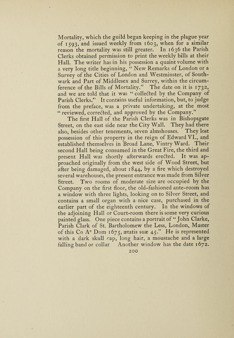 Mortality, which the guild began keeping in the plague year of 1593, and issued weekly from 1603, when for a similar reason the mortality was still greater. In 1636 the Parish Clerks obtained permission to print the weekly bills at their Hall. The writer has in his possession a quaint volume with a very long title beginning, “ New Remarks of London or a Survey of the Cities of London and Westminster, of South¬ wark and Part of Middlesex and Surrey, within the circum¬ ference of the Bills of Mortality.” The date on it is 1732, and we are told that it was “ collected by the Company of Parish Clerks.” It contains useful information, but, to judge from the preface, was a private undertaking, at the most “ reviewed, corrected, and approved by the Company.” The first Hall of the Parish Clerks was in Bishopsgate Street, on the east side near the City Wall. They had there also, besides other tenements, seven almshouses. They lost possession of this property in the reign of Edward VI., and established themselves in Broad Lane, Vintry Ward. Their second Hall being consumed in the Great Fire, the third and present Hall was shortly afterwards eredted. It was ap¬ proached originally from the west side of Wood Street, but after being damaged, about 1844, by a fire which destroyed several warehouses, the present entrance was made from Silver Street. Two rooms of moderate size are occupied by the Company on the first floor, the old-fashioned ante-room has a window with three lights, looking on to Silver Street, and contains a small organ with a nice case, purchased in the earlier part of the eighteenth century. In the windows of the adjoining Hall or Court-room there is some very curious painted glass. One piece contains a portrait of “John Clarke, Parish Clark of St. Bartholomew the Less, London, Master of this Co A0 Dom 1675, aetatis suae 45.” He is represented with a dark skull cap, long hair, a moustache and a large falling band or collar Another window has the date 1672.