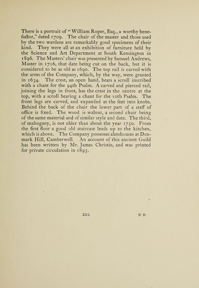 There is a portrait of “ William Roper, Esq., a worthy bene¬ factor,” dated 1709. The chair of the master and those used by the two wardens are remarkably good specimens of their kind. They were all at an exhibition of furniture held by the Science and Art Department at South Kensington in 1896. The Masters’ chair was presented by Samuel Andrews, Master in 1716, that date being cut on the back, but it is considered to be as old as 1690. The top rail is carved with the arms of the Company, which, by the way, were granted in 1634. The crest, an open hand, bears a scroll inscribed with a chant for the 94th Psalm. A carved and pierced rail, joining the legs in front, has the crest in the centre at the top, with a scroll bearing a chant for the 10th Psalm. The front legs are carved, and expanded at the feet into knobs. Behind the back of the chair the lower part of a staff of office is fixed. The wood is walnut, a second chair being of the same material and of similar style and date. The third, of mahogany, is not older than about the year 1750. From the first floor a good old staircase leads up to the kitchen, which is above. The Company possesses almshouses at Den¬ mark Hill, Camberwell. An account of this ancient Guild has been written by Mr. James Christie, and was printed for private circulation in 1893.