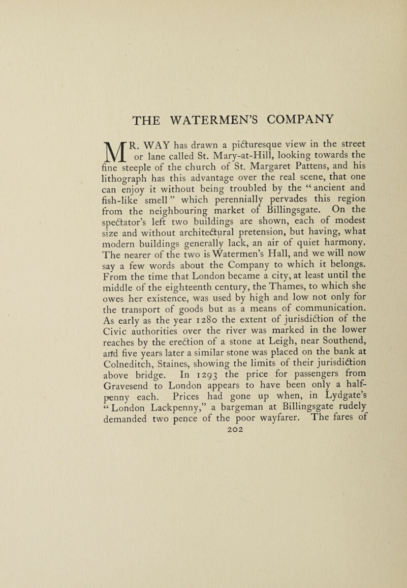 THE WATERMEN’S COMPANY MR. WAY has drawn a picturesque view in the street or lane called St. Mary-at-Hill, looking towards the fine steeple of the church of St. Margaret Pattens, and his lithograph has this advantage over the real scene, that one can enjoy it without being troubled by the “ ancient and fish-like smell ” which perennially pervades this region from the neighbouring market of Billingsgate. On the spectator's left two buildings are shown, each of modest size and without architectural pretension, but having, what modern buildings generally lack, an air of quiet harmony. The nearer of the two is Watermen’s Hall, and we will now say a few words about the Company to which it belongs. From the time that London became a city, at least until the middle of the eighteenth century, the Thames, to which she owes her existence, was used by high and low not only for the transport of goods but as a means of communication. As early as the year 1280 the extent of jurisdiction of the Civic authorities over the river was marked in the lower reaches by the ereCtion of a stone at Leigh, near Southend, arfd five years later a similar stone was placed on the bank at Colneditch, Staines, showing the limits of their jurisdiction above bridge. In 1293 the price for passengers from Gravesend to London appears to have been only a half¬ penny each. Prices had gone up when, in Lydgate s “ London Lackpenny,” a bargeman at Billingsgate rudely demanded two pence of the poor wayfarer. The fares of