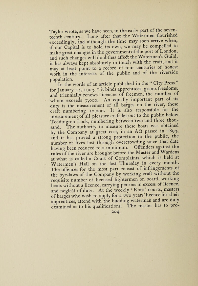 Taylor wrote, as we have seen, in the early part of the seven teenth century. Long after that the Watermen flourished exceedingly, and although the time may soon arrive when, if our Capital is to hold its own, we may be compelled to make great changes in the government of the port of London, and such changes will doubtless affedt the Watermen’s Guild, it has always kept absolutely in touch with the craft, and it may at least point to a record of four centuries of honest work in the interests of the public and of the riverside population. }> In the words of an article published in the “ City Press for January 14, 1903, “ it binds apprentices, grants freedoms, and triennially renews licences of freemen, the number of whom exceeds 7,000. An equally important part of its duty is the measurement of all barges on the river, these craft numbering 10,000. It is also responsible for the measurement of all pleasure craft let out to the public below Teddington Lock, numbering between two and three thou¬ sand. The authority to measure these boats was obtained by the Company at great cost, in an Adt passed in 1893, and it has proved a strong protedtion to the public, the number of lives lost through overcrowding since that date having been reduced to a minimum. Offenders against the rules of the river are brought before the Master and Wardens at what is called a Court of Complaints, which is held at Watermen’s Hall on the last Thursday in every month. The offences for the most, part consist of infringements of the bye-laws of the Company by working craft without the requisite number of licensed lightermen on board, working boats without a licence, carrying persons in excess of licence, and negleft of duty. At the weekly 6 Rota ’ courts, masters of barges who wish to apply for a two years’ licence for their apprentices, attend with the budding waterman and are duly examined as to his qualifications. The master has to pro-