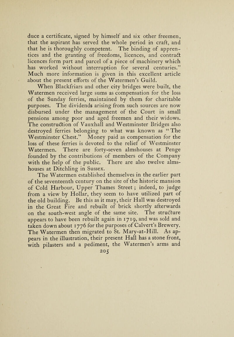 duce a certificate, signed by himself and six other freemen, that the aspirant has served the whole period in craft, and that he is thoroughly competent. The binding of appren¬ tices and the granting of freedoms, licences, and contrad licences form part and parcel of a piece of machinery which has worked without interruption for several centuries.” Much more information is given in this excellent article about the present efforts of the Watermen’s Guild. When Blackfriars and other city bridges were built, the Watermen received large sums as compensation for the loss of the Sunday ferries, maintained by them for charitable purposes. The dividends arising from such sources are now disbursed under the management of the Court in small pensions among poor and aged freemen and their widows. The construdion of Vauxhall and Westminster Bridges also destroyed ferries belonging to what was known as “ The Westminster Chest.” Money paid as compensation for the loss of these ferries is devoted to the relief of Westminster Watermen. There are forty-seven almshouses at Penge founded by the contributions of members of the Company with the help of the public. There are also twelve alms¬ houses at Ditchling in Sussex. The Watermen established themselves in the earlier part of the seventeenth century on the site of the historic mansion of Cold Harbour, Upper Thames Street ; indeed, to judge from a view by Hollar, they seem to have utilized part of the old building. Be this as it may, their Hall was destroyed in the Great Fire and rebuilt of brick shortly afterwards on the south-west angle of the same site. The strudure appears to have been rebuilt again in 1719, and was sold and taken down about 1776 for the purposes of Calvert’s Brewery. The Watermen then migrated to St. Mary-at-Hill. As ap¬ pears in the illustration, their present Hall has a stone front, with pilasters and a pediment, the Watermen’s arms and
