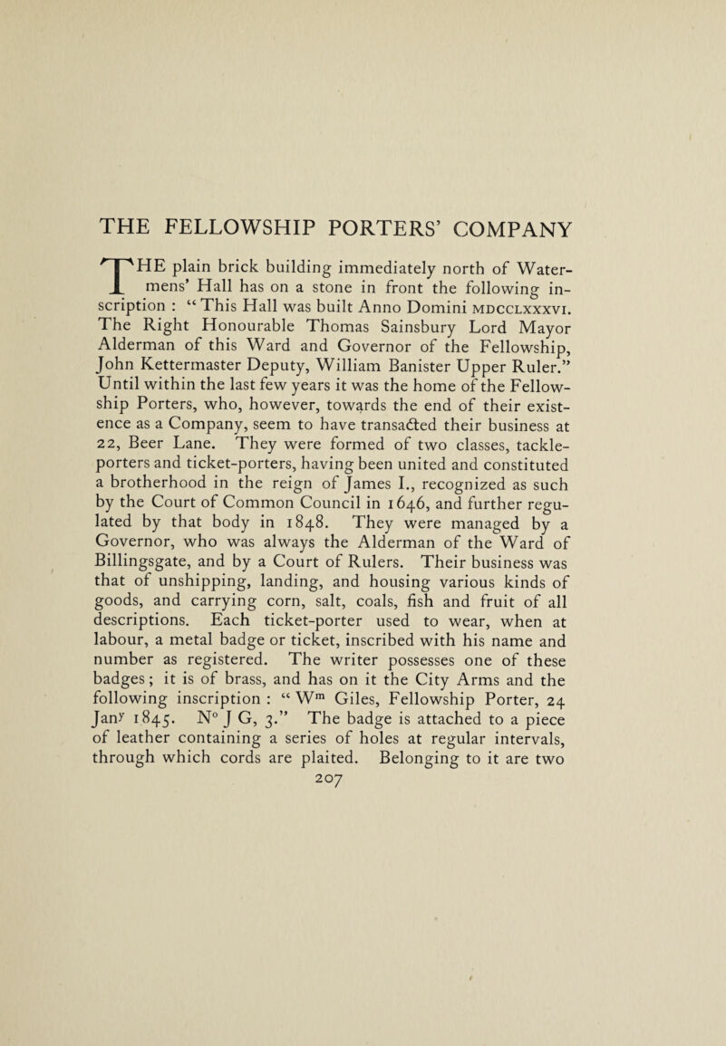 THE FELLOWSHIP PORTERS’ COMPANY THE plain brick building immediately north of Water¬ mens’ Hall has on a stone in front the following in¬ scription : “ This Hall was built Anno Domini mdcclxxxvi. The Right Honourable Thomas Sainsbury Lord Mayor Alderman of this Ward and Governor of the Fellowship, John Kettermaster Deputy, William Banister Upper Ruler.” Until within the last few years it was the home of the Fellow¬ ship Porters, who, however, towards the end of their exist¬ ence as a Company, seem to have transacted their business at 22, Beer Lane. They were formed of two classes, tackle- porters and ticket-porters, having been united and constituted a brotherhood in the reign of James I., recognized as such by the Court of Common Council in 1646, and further regu¬ lated by that body in 1848. They were managed by a Governor, who was always the Alderman of the Ward of Billingsgate, and by a Court of Rulers. Their business was that of unshipping, landing, and housing various kinds of goods, and carrying corn, salt, coals, fish and fruit of all descriptions. Each ticket-porter used to wear, when at labour, a metal badge or ticket, inscribed with his name and number as registered. The writer possesses one of these badges; it is of brass, and has on it the City Arms and the following inscription: “ Wm Giles, Fellowship Porter, 24 Jan^ 1845. N° J G, 3.” The badge is attached to a piece of leather containing a series of holes at regular intervals, through which cords are plaited. Belonging to it are two