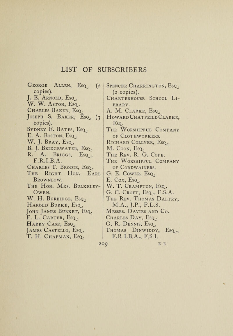 LIST OF SUBSCRIBERS George Allen, Esq^. (2 copies). J. E. Arnold, Esq^. W. W. Aston, Esq^. Charles Baker, Esq_. Joseph S. Baker, Esq^. (3 copies). Sydney E. Bates, Esq^. E. A. Boston, Esq__. W. J. Bray, Esq_. B. J. Bridgewater, Esq^. R. A. Briggs, Esq^., F.R.I.B.A. Charles T. Brodie, Esq^. The Right Hon. Earl Brownlow. The Hon. Mrs. Bulkeley- OWEN. W. H. Burbidge, Esq^. Harold Burke, Esq^. John James Burnet, Esq^. F. L. Carter, Esq^. Harry Case, Esq_. James Castello, Esq_. T. H. Chapman, Esq^. Spencer Charrington, Esq_. (2 copies). Charterhouse School Li¬ brary. A. M. Clarke, Esq^. Howard Ch atfeild Clarke, Esq^ The Worshipful Company of Clothworkers. Richard Collyer, Esq_. M. Coon, Esq^ The Rev. R. G. Cope. The Worshipful Company of Cordwainers. j G. E. Cower, Esq^ E. Cox, Esq^. W. T. Crampton, Esq^. G. C. Croft, Esq^., F.S.A. The Rev. Thomas Daltry, M.A., J.P., F.L.S. Messrs. Davies and Co. Charles Day, Esq^. G. R. Dennis, Esq_. Thomas Dinwiddy, Esq^., F.R.I.B.A., F.S.I.