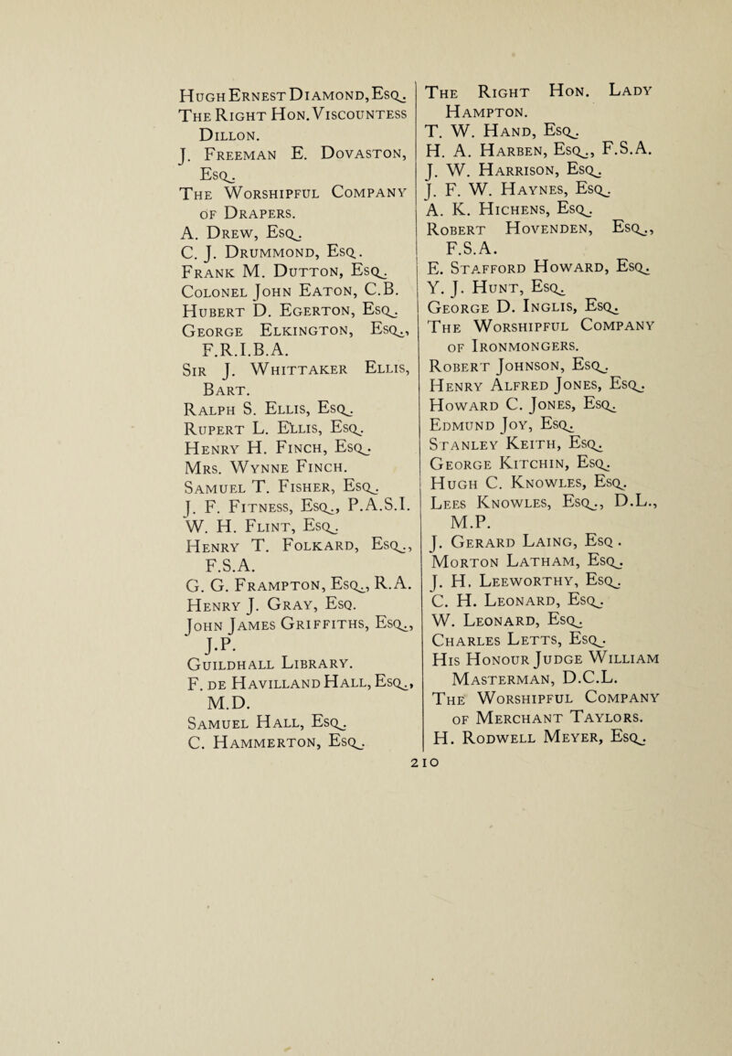 Hugh Ernest Diamond, Esq^. The Right Hon. Viscountess Dillon. J. Freeman E. Dovaston, Escl, The Worshipful Company of Drapers. A. Drew, Esq^ C. J. Drummond, Esq.. Frank M. Dutton, Esq^. Colonel John Eaton, C.B. Hubert D. Egerton, Esq^. George Elkington, Esq^, F.R.I.B.A. Sir J. Whittaker Ellis, Bart. Ralph S. Ellis, Esq^. Rupert L. ELlis, Esq^. Henry H. Finch, Esq_. Mrs. Wynne Finch. Samuel T. Fisher, Esq_. J. F. Fitness, Esq^, P.A.S.I. W. H. Flint, Escl. Henry T. Folkard, Esq^., F.S.A. G. G. Frampton, Esq^, R.A. Henry J. Gray, Esq. John James Griffiths, Esc^, ‘ J.P- Guildhall Library. F. DE HAVILLAND HALL, EsQ^, M.D. Samuel Hall, Esq_. C. Hammerton, Esq^. The Right Hon. Lady Hampton. T. W. Hand, Esq^. H. A. Harben, Esq^., F.S.A. J. W. Harrison, Esq^ J. F. W. Haynes, Esq^. A. K. Hichens, Esq^. Robert Hovenden, Esq^., F.S.A. E. Stafford Howard, Esq^. Y. J. Hunt, Esq^ George D. Inglis, Es(^ The Worshipful Company of Ironmongers. Robert Johnson, Esq^. Henry Alfred Jones, Esq^. Howard C. Jones, Esq^ Edmund Joy, Esq^ Stanley Keith, Esq^ George Kitchin, Esq^. Hugh C. Knowles, Esq^. Lees Knowles, Esq^., D.L., M.P. J. Gerard Laing, Esq . Morton Latham, Esq_. J. H. Leeworthy, Esq^. C. H. Leonard, Esq_. W. Leonard, Esq^. Charles Letts, Esq^. His Honour Judge William Masterman, D.C.L. The Worshipful Company of Merchant Taylors. H. Rodwell Meyer, Esq^.