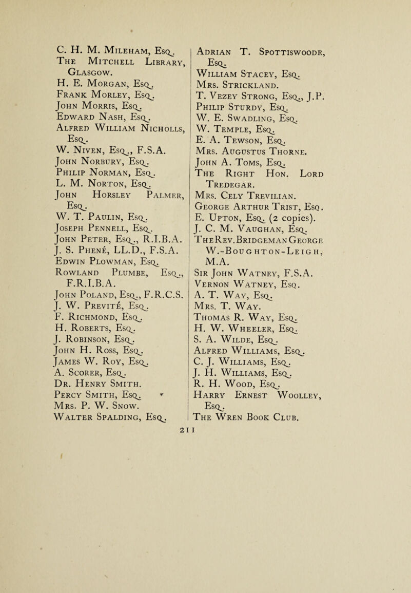 C. H. M. Mileham, Esq^. The Mitchell Library, Glasgow. H. E. Morgan, Esq^. Frank Morley, Esq^. John Morris, Esq^. Edward Nash, Esq^. Alfred William Nicholls, Esq^. W. Niven, Esq^., F.S.A. John Norbury, Esq^. Philip Norman, Esq^. L. M. Norton, Esq^. John Horsley Palmer, Esq^. W. T. Paulin, Esq^. Joseph Pennell, Esq^. John Peter, Esq^., R.I.B.A. J. S. Phene, LL.D., F.S.A. Edwin Plowman, Esq^ Rowland Plumbe, Esq^., F.R.I.B. A. John Poland, Esq^, F.R.C.S. J. W. Previte, Esq_. F. Richmond, Esq^. H. Roberts, Esq_. J. Robinson, Esq_. John H. Ross, Esq^. James W. Roy, Esc^. A. Scorer, Esq^. Dr. Henry Smith. Percy Smith, Esq^ * Mrs. P. W. Snow. Walter Spalding, Esq^. Adrian T. Spottiswoode, Esq^ William Stacey, Esq,. Mrs. Strickland. T. Vezey Strong, Esc^., J.P. Philip Sturdy, Esq^ W. E. Swadling, Esq^. W. Temple, Esq^ E. A. Tewson, Esq^ Mrs. Augustus Thorne. John A. Toms, Esq^ The Right Hon. Lord Tredegar. Mrs. Cely Trevilian. George Arthur Trist, Esq. E. Upton, Esq^ (2 copies). J. C. M. Vaughan, Esq^ T heRev.Bridgeman George W.-Boug hton-Leigh, M.A. Sir John Watney, F.S.A. Vernon Watney, Esq. A. T. Way, Esq^ Mrs. T. Way. Thomas R. Way, Esq^ H. W. Wheeler, Esq^ S. A. Wilde, Esq_. Alfred Williams, Esq^. C. J. Williams, Esq^. J. H. Williams, Esq^. R. H. Wood, Esq^. Harry Ernest Woolley, Esq^. The Wren Book Club.