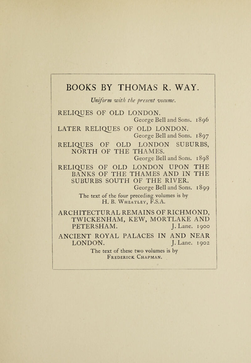 BOOKS BY THOMAS R. WAY. Uniform with the present volume. RELIQUES OF OLD LONDON. George Bell and Sons. 1896 LATER RELIQUES OF OLD LONDON. George Bell and Sons. 1897 RELIQUES OF OLD LONDON SUBURBS, NORTH OF THE THAMES. George Bell and Sons. 1898 RELIQUES OF OLD LONDON UPON THE BANKS OF THE THAMES AND IN THE SUBURBS SOUTH OF THE RIVER. George Bell and Sons. 1899 The text of the four preceding volumes is by H. B. Wheatley, F.S.A. ARCHITECTURAL REMAINS OF RICHMOND, TWICKENHAM, KEW, MORTLAKE AND PETERSHAM. J. Lane. 1900 ANCIENT ROYAL PALACES IN AND NEAR LONDON. J. Lane. 1902 The text of these two volumes is by Frederick Chapman.