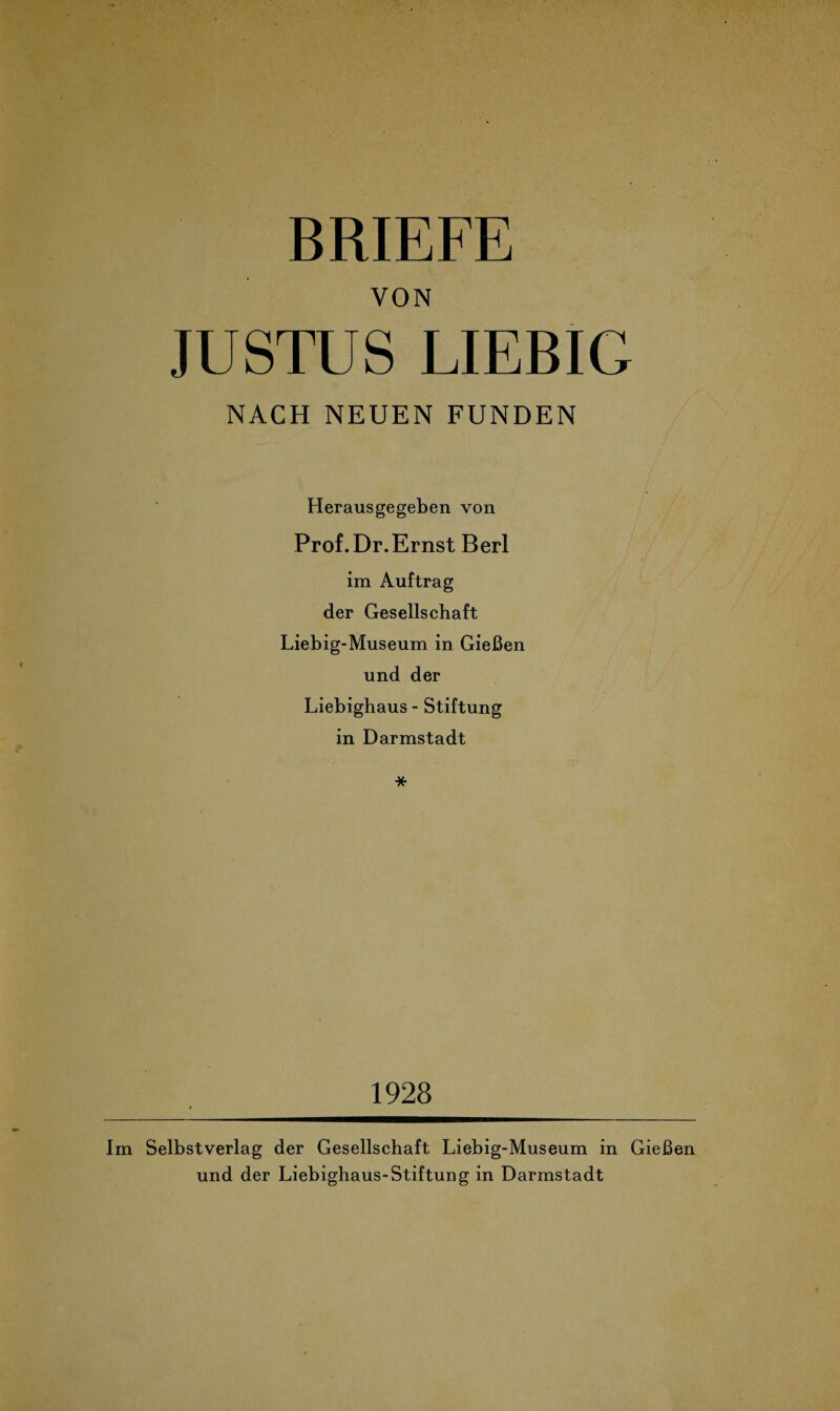 BRIEFE VON JUSTUS LIEBIG NACH NEUEN FUNDEN Herausgegeben von Prof. Dr.Ernst Berl im Auftrag der Gesellschaft Liebig-Museum in Gießen und der Liebighaus - Stiftung in Darmstadt * 1928 Im Selbstverlag der Gesellschaft Liebig-Museum in Gießen und der Liebighaus-Stiftung in Darmstadt