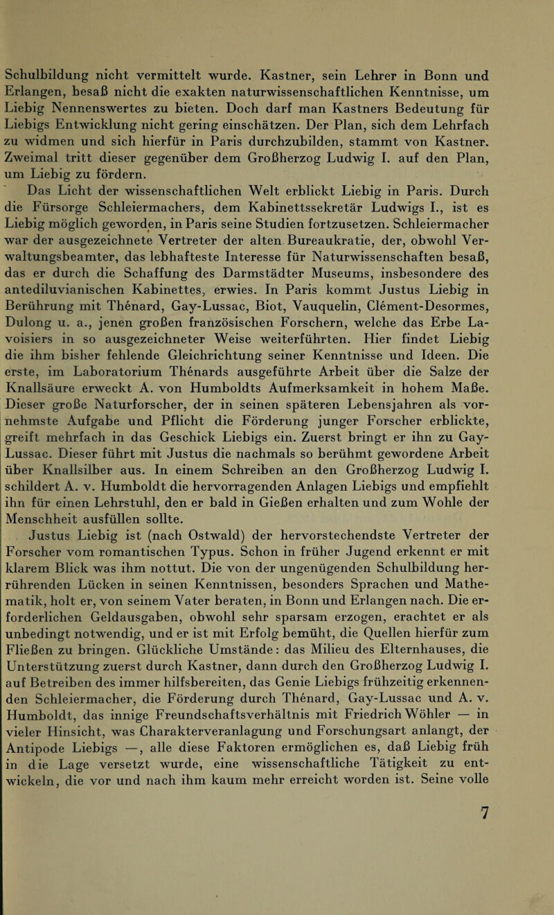 Schulbildung nicht vermittelt wurde. Kästner, sein Lehrer in Bonn und Erlangen, besaß nicht die exakten naturwissenschaftlichen Kenntnisse, um Liebig Nennenswertes zu bieten. Doch darf man Kästners Bedeutung für Liebigs Entwicklung nicht gering einschätzen. Der Plan, sich dem Lehrfach zu widmen und sich hierfür in Paris durchzubilden, stammt von Kästner. Zweimal tritt dieser gegenüber dem Großherzog Ludwig I. auf den Plan, um Liebig zu fördern. Das Licht der wissenschaftlichen Welt erblickt Liebig in Paris. Durch die Fürsorge Schleiermachers, dem Kabinettssekretär Ludwigs I., ist es Liebig möglich geworden, in Paris seine Studien fortzusetzen. Schleiermacher war der ausgezeichnete Vertreter der alten Bureaukratie, der, obwohl Ver¬ waltungsbeamter, das lebhafteste Interesse für Naturwissenschaften besaß, das er durch die Schaffung des Darmstädter Museums, insbesondere des antediluvianischen Kabinettes, erwies. In Paris kommt Justus Liebig in Berührung mit Thenard, Gay-Lussac, Biot, Vauquelin, Clement-Desormes, Dulong u. a., jenen großen französischen Forschern, welche das Erbe La- voisiers in so ausgezeichneter Weise weiterführten. Hier findet Liebig die ihm bisher fehlende Gleichrichtung seiner Kenntnisse und Ideen. Die erste, im Laboratorium Thenards ausgeführte Arbeit über die Salze der Knallsäure erweckt A. von Humboldts Aufmerksamkeit in hohem Maße. Dieser große Naturforscher, der in seinen späteren Lebensjahren als vor¬ nehmste Aufgabe und Pflicht die Förderung junger Forscher erblickte, greift mehrfach in das Geschick Liebigs ein. Zuerst bringt er ihn zu Gay- Lussac. Dieser führt mit Justus die nachmals so berühmt gewordene Arbeit über Knallsilber aus. In einem Schreiben an den Großherzog Ludwig I. schildert A. v. Humboldt die hervorragenden Anlagen Liebigs und empfiehlt ihn für einen Lehrstuhl, den er bald in Gießen erhalten und zum Wohle der Menschheit ausfüllen sollte. Justus Liebig ist (nach Ostwald) der hervorstechendste Vertreter der Forscher vom romantischen Typus. Schon in früher Jugend erkennt er mit klarem Blick was ihm nottut. Die von der ungenügenden Schulbildung her¬ rührenden Lücken in seinen Kenntnissen, besonders Sprachen und Mathe¬ matik, holt er, von seinem Vater beraten, in Bonn und Erlangen nach. Die er¬ forderlichen Geldausgaben, obwohl sehr sparsam erzogen, erachtet er als unbedingt notwendig, und er ist mit Erfolg bemüht, die Quellen hierfür zum Fließen zu bringen. Glückliche Umstände: das Milieu des Elternhauses, die Unterstützung zuerst durch Kästner, dann durch den Großherzog Ludwig I. auf Betreiben des immer hilfsbereiten, das Genie Liebigs frühzeitig erkennen¬ den Schleiermacher, die Förderung durch Thenard, Gay-Lussac und A. v. Humboldt, das innige Freundschaftsverhältnis mit Friedrich Wöhler — in vieler Hinsicht, was Charakterveranlagung und Forschungsart anlangt, der Antipode Liebigs —, alle diese Faktoren ermöglichen es, daß Liebig früh in die Lage versetzt wurde, eine wissenschaftliche Tätigkeit zu ent¬ wickeln, die vor und nach ihm kaum mehr erreicht worden ist. Seine volle