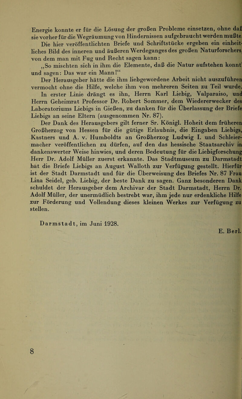 Energie konnte er für die Lösung der großen Probleme einsetzen, ohne daß sie vorher für die Wegräumung von Hindernissen aufgebraucht werden mußte, Die hier veröffentlichten Briefe und Schriftstücke ergeben ein einheit¬ liches Bild des inneren und äußeren Werdeganges des großen Naturforschers, von dem man mit Fug und Recht sagen kann: „So mischten sich in ihm die Elemente, daß die Natur aufstehen könnt und sagen: Das war ein Mann!“ Der Herausgeber hätte die ihm liebgewordene Arbeit nicht auszuführen vermocht ohne die Hilfe, welche ihm von mehreren Seiten zu Teil wurde. In erster Linie drängt es ihn, Herrn Karl Liebig, Valparaiso, und Herrn Geheimrat Professor Dr. Robert Sommer, dem Wiedererwecker des Laboratoriums Liebigs in Gießen, zu danken für die Überlassung der Briefe Liebigs an seine Eltern (ausgenommen Nr. 87). Der Dank des Herausgebers gilt ferner Sr. Königl. Hoheit dem früheren Großherzog von Hessen für die gütige Erlaubnis, die Eingaben Liebigs, Kästners und A. v. Humboldts an Großherzog Ludwig I. und Schleier¬ macher veröffentlichen zu dürfen, auf den das hessische Staatsarchiv in dankenswerter Weise hinwies, und deren Bedeutung für die Liebigforschung Herr Dr. Adolf Müller zuerst erkannte. Das Stadtmuseum zu Darmstadt hat die Briefe Liebigs an August Walloth zur Verfügung gestellt. Hierfür ist der Stadt Darmstadt und für die Überweisung des Briefes Nr. 87 Frau Lina Seidel, geb. Liebig, der beste Dank zu sagen. Ganz besonderen Dank schuldet der Herausgeber dem Archivar der Stadt Darmstadt, Herrn Dr. Adolf Müller, der unermüdlich bestrebt war, ihm jede nur erdenkliche Hilfe zur Förderung und Vollendung dieses kleinen Werkes zur Verfügung zu stellen. Darmstadt, im Juni 1928. E. Berl.