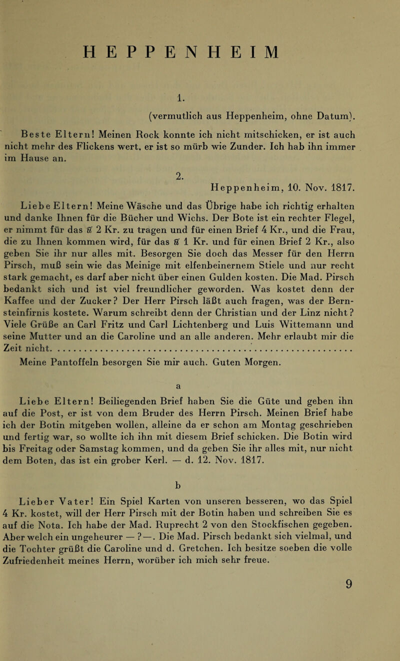 HEPPENHEIM 1. (vermutlich aus Heppenheim, ohne Datum). Beste Eltern! Meinen Rock konnte ich nicht mitschicken, er ist auch nicht mehr des Flickens wert, er ist so mürb wie Zunder. Ich hab ihn immer im Hause an. 2. Heppenheim, 10. Nov. 1817. Liebe Eltern! Meine Wäsche und das Übrige habe ich richtig erhalten und danke Ihnen für die Bücher und Wichs. Der Bote ist ein rechter Flegel, er nimmt für das U 2 Kr. zu tragen und für einen Brief 4 Kr., und die Frau, die zu Ihnen kommen wird, für das U 1 Kr. und für einen Brief 2 Kr., also geben Sie ihr nur alles mit. Besorgen Sie doch das Messer für den Herrn Pirsch, muß sein wie das Meinige mit elfenbeinernem Stiele und nur recht stark gemacht, es darf aber nicht über einen Gulden kosten. Die Mad. Pirsch bedankt sich und ist viel freundlicher geworden. Was kostet denn der Kaffee und der Zucker ? Der Herr Pirsch läßt auch fragen, was der Bern¬ steinfirnis kostete. Warum schreibt denn der Christian und der Linz nicht ? Viele Grüße an Carl Fritz und Carl Lichtenberg und Luis Wittemann und seine Mutter und an die Caroline und an alle anderen. Mehr erlaubt mir die Zeit nicht. Meine Pantoffeln besorgen Sie mir auch. Guten Morgen. a Liebe Eltern! Beiliegenden Brief haben Sie die Güte und geben ihn auf die Post, er ist von dem Bruder des Herrn Pirsch. Meinen Brief habe ich der Botin mitgeben wollen, alleine da er schon am Montag geschrieben und fertig war, so wollte ich ihn mit diesem Brief schicken. Die Botin wird bis Freitag oder Samstag kommen, und da geben Sie ihr alles mit, nur nicht dem Boten, das ist ein grober Kerl. — d. 12. Nov. 1817. b Lieber Vater! Ein Spiel Karten von unseren besseren, wo das Spiel 4 Kr. kostet, will der Herr Pirsch mit der Botin haben und schreiben Sie es auf die Nota. Ich habe der Mad. Ruprecht 2 von den Stockfischen gegeben. Aber welch ein ungeheurer — ? —. Die Mad. Pirsch bedankt sich vielmal, und die Tochter grüßt die Caroline und d. Gretchen. Ich besitze soeben die volle Zufriedenheit meines Herrn, worüber ich mich sehr freue.