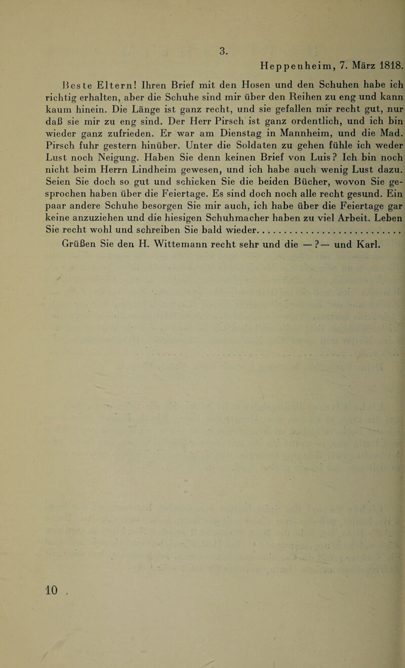 3. Heppenheim, 7. März 1818. Beste Eltern! Ihren Brief mit den Hosen und den Schuhen habe ich richtig erhalten, aber die Schuhe sind mir über den Reihen zu eng und kann kaum hinein. Die Länge ist ganz recht, und sie gefallen mir recht gut, nur daß sie mir zu eng sind. Der Herr Pirsch ist ganz ordentlich, und ich bin wieder ganz zufrieden. Er war am Dienstag in Mannheim, und die Mad. Pirsch fuhr gestern hinüber. Unter die Soldaten zu gehen fühle ich weder Lust noch Neigung. Haben Sie denn keinen Brief von Luis ? Ich bin noch nicht beim Herrn Lindheim gewesen, und ich habe auch wenig Lust dazu. Seien Sie doch so gut und schicken Sie die beiden Bücher, wovon Sie ge¬ sprochen haben über die Feiertage. Es sind doch noch alle recht gesund. Ein paar andere Schuhe besorgen Sie mir auch, ich habe über die Feiertage gar keine anzuziehen und die hiesigen Schuhmacher haben zu viel Arbeit. Leben Sie recht wohl und schreiben Sie bald wieder... Grüßen Sie den H. Wittemann recht sehr und die — ?— und Karl.