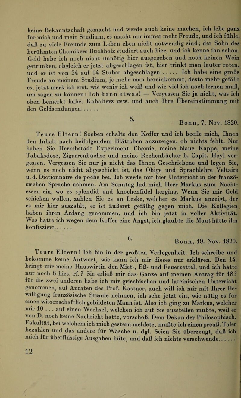 keine Bekanntschaft gemacht und werde auch keine machen, ich lebe ganz für mich und mein Studium, es macht mir immer mehr Freude, und ich fühle, daß zu viele Freunde zum Leben eben nicht notwendig sind; der Sohn des berühmten Chemikers Buchholz studiert auch hier, und ich kenne ihn schon. Geld habe ich noch nicht unnötig hier ausgegeben und noch keinen Wein getrunken, obgleich er jetzt abgeschlagen ist, hier trinkt man lauter roten, und er ist von 24 auf 14 Stüber abgeschlagen. Ich habe eine große Freude an meinem Studium, je mehr man hereinkommt, desto mehr gefällt es, jetzt merk ich erst, wie wenig ich weiß und wie viel ich noch lernen muß, um sagen zu können: Ich kann etwas! — Vergessen Sie ja nicht, was ich oben bemerkt habe. Kobalterz usw. und auch Ihre Übereinstimmung mit den Geldsendungen. 5' Bonn, 7. Nov. 1820. Teure Eltern! Soeben erhalte den Koffer und ich beeile mich, Ihnen den Inhalt nach beifolgendem Blättchen anzuzeigen, ob nichts fehlt. Nur haben Sie Hermbstädt Experiment. Chemie, meine blaue Kappe, meine Tabaksdose, Zigarrenbüchse und meine Bechenbücher b. Capit. Heyl ver¬ gessen. Vergessen Sie nur ja nicht das Ihnen Geschriebene und legen Sie, wenn es noch nicht abgeschickt ist, das Obige und Sprachlehre Veltaire u. d. Dictionnaire de poche bei. Ich werde mir hier Unterricht in der franzö¬ sischen Sprache nehmen. Am Sonntag lud mich Herr Markus zum Nacht¬ essen ein, wo es splendid und knochenfidel herging. Wenn Sie mir Geld schicken wollen, zahlen Sie es an Leske, welcher es Markus anzeigt, der es mir hier auszahlt, er ist äußerst gefällig gegen mich. Die Kollegien haben ihren Anfang genommen, und ich bin jetzt in voller Aktivität. Was hatte ich wegen dem Koffer eine Angst, ich glaubte die Maut hätte ihn konfisziert. 6' Bonn, 19. Nov. 1820. Teure Eltern! Ich bin in der größten Verlegenheit. Ich schreibe und bekomme keine Antwort, wie kann ich mir dieses nur erklären. Den 14. bringt mir meine Hauswirtin den Miet-, Eß- und Feuerzettel, und ich hatte nur noch 8 hies. rf. ? Sie erließ mir das Ganze auf meinen Antrag für 18? für die zwei anderen habe ich mir griechischen und lateinischen Unterricht genommen, auf Anraten des Prof. Kästner, auch will ich mir mit Ihrer Be¬ willigung französische Stunde nehmen, ich sehe jetzt ein, wie nötig es für einen wissenschaftlich gebildeten Mann ist. Also ich ging zu Markus, welcher mir 10 . . . auf einen Wechsel, welchen ich auf Sie ausstellen mußte, weil er von D. noch keine Nachricht hatte, vorschoß. Dem Dekan der Philosophisch. Fakultät, bei welchem ich mich gestern meldete, mußte ich einen preuß. Taler bezahlen und das andere für Wäsche u. dgl. Seien Sie überzeugt, daß ich mich für überflüssige Ausgaben hüte, und daß ich nichts verschwende.