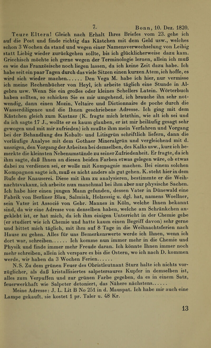 7. Bonn, 10. Dez. 1820. Teure Eltern! Gleich nach Erhalt Ihres Briefes vom 23. gehe ich auf die Post und finde richtig das Kästchen mit dem Geld usw., welches schon 3 Wochen da stand und wegen einer Namensverwechselung von Leibig statt Liebig wieder zurückgehen sollte, bis ich glücklicherweise dazu kam. Griechisch möchte ich gerne wegen der Terminologie lernen, allein ich muß es wie das Französische noch liegen lassen, da ich keine Zeit dazu habe. Ich habe seit ein paar Tagen durch das viele Sitzen einen kurzen Atem, ich hoffe, es wird sich wieder machen. Den Yega M. habe ich hier, nur vermisse ich meine Rechenbücher von Heyl, ich arbeite täglich eine Stunde in Al¬ gebra usw. Wenn Sie ein großes oder kleines Schellers Latein. Wörterbuch haben sollten, so schicken Sie es mir umgehend, ich brauche ihn sehr not¬ wendig, dann einen Mozin, Yeltaire und Dictionnaire de poche durch die Wasserdiligence und die Ihnen geschriebene Adresse. Ich ging mit dem Kästchen gleich zum Kästner (K. fragte mich letzthin, wie alt ich sei und da ich sagte 17 J., wollte er es kaum glauben, er ist mir beiläufig gesagt sehr gewogen und mit mir zufrieden) ich mußte ihm mein Verfahren und Vorgang bei der Behandlung des Kobalt- und Litisgrün schriftlich liefern, dann die vorläufige Analyse mit dem Gothaer Mineralgrün und vergleichend mit d. unsrigen, den Vorgang der Arbeiten hei demselben, des Kalks usw., kurz ich be¬ merkte die kleinsten Nebenumstände zu seiner Zufriedenheit. Er fragte, da ich ihm sagte, daß Ihnen an diesen beiden Farben etwas gelegen wäre, ob etwas dabei zu verdienen sei, er wolle mit Kompagnie machen. Bei einem solchen Kompagnon sagte ich, muß es nicht anders als gut gehen. K. steht hierin dem Rufe der Knauserei. Diese mit ihm zu analysieren, bestimmte er die Weih¬ nachtsvakanz, ich arbeite nun manchmal bei ihm aber nur physische Sachen. Ich habe hier einen jungen Mann gefunden, dessen Vater in Dünewald eine Fabrik von Berliner Blau, Salmiak, Holzessig u. dgl. hat, namens Woellner, sein Vater ist Associe von Gebr. Mannes in Köln, welche Ihnen bekannt sind, da wir eine Adresse von denselben haben, welche am Schränkchen an¬ geklebt ist, er hat mich, da ich ihm einigen Unterricht in der Chemie gebe (er studiert wie ich Chemie und hatte kaum einen Begriff davon) sehr gerne und bittet mich täglich, mit ihm auf 8 Tage in die Weihnachtsferien nach Hause zu gehen. Alles für uns Bemerkenswerte werde ich Ihnen, wenn ich dort war, schreiben. Ich komme nun immer mehr in die Chemie und Physik und finde immer mehr Freude daran. Ich könnte Ihnen immer noch mehr schreiben, allein ich verspare es bis die Ostern, wo ich nach D. kommen werde, wir haben da 3 Wochen Ferien. N.S. Zu dem grünen Feuer des Obristleutnant Sturz halte ich nichts vor¬ züglicher, als daß kristallisiertes salpetersaures Kupfer in demselben ist, alles zum Verpuffen und zur grünen Farbe gegeben, da es in einem Satz, feuerwerkhaft wie Salpeter detoniert, das Nähere nächstens. Meine Adresse: J. L. Lit B No 251 in d. Mauspat. Ich habe mir auch eine Lampe gekauft, sie kostet 1 pr. Taler u. 48 Kr.