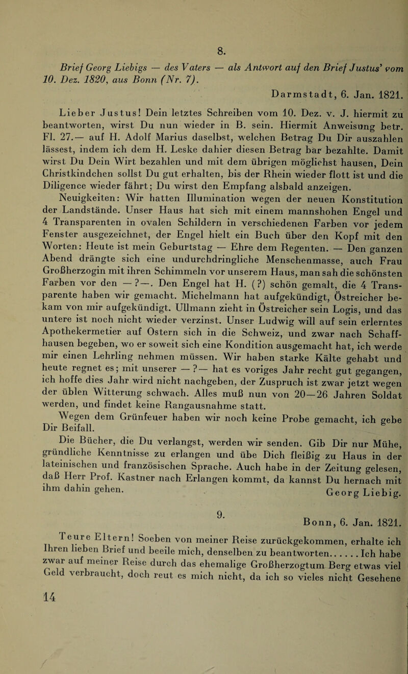 8. Brief Georg Liebigs — des Vaters — als Antwort auf den Brief Justus1 vom 10. Dez. 1820, aus Bonn (Nr. 7). Darmstadt, 6. Jan. 1821. Lieber Justus! Dein letztes Schreiben vom 10. Dez. v. J. hiermit zu beantworten, wirst Du nun wieder in B. sein. Hiermit Anweisung betr. Fl. 27.— auf H. Adolf Marius daselbst, welchen Betrag Du Dir auszahlen lassest, indem ich dem H. Leske dahier diesen Betrag bar bezahlte. Damit wirst Du Dein Wirt bezahlen und mit dem übrigen möglichst hausen, Dein Christkindchen sollst Du gut erhalten, bis der Bhein wieder flott ist und die Diligence wieder fährt; Du wirst den Empfang alsbald anzeigen. Neuigkeiten: Wir hatten Illumination wegen der neuen Konstitution der Landstände. Unser Haus hat sich mit einem mannshohen Engel und 4 Transparenten in ovalen Schildern in verschiedenen Farben vor jedem Fenster ausgezeichnet, der Engel hielt ein Buch über den Kopf mit den Worten: LIeute ist mein Geburtstag — Ehre dem Begenten. — Den ganzen Abend drängte sich eine undurchdringliche Menschenmasse, auch Frau Großherzogin mit ihren Schimmeln vor unserem Haus, man sah die schönsten Farben vor den — ? —. Den Engel hat H. (?) schön gemalt, die 4 Trans¬ parente haben wir gemacht. Michelmann hat aufgekündigt, Östreicher be¬ kam von mir aufgekündigt. Ullmann zieht in Östreicher sein Logis, und das untere ist noch nicht wieder verzinst. Unser Ludwig will auf sein erlerntes Apothekermetier auf Ostern sich in die Schweiz, und zwar nach Schaff¬ hausen begeben, wo er soweit sich eine Kondition ausgemacht hat, ich werde mir einen Lehrling nehmen müssen. Wir haben starke Kälte gehabt und heute regnet es; mit unserer — ?— hat es voriges Jahr recht gut gegangen, ich hoffe dies Jahr wird nicht nachgeben, der Zuspruch ist zwar jetzt wegen der üblen Witterung schwach. Alles muß nun von 20—26 Jahren Soldat werden, und findet keine Rangausnahme statt. Wegen dem Grünfeuer haben wir noch keine Probe gemacht, ich gebe Dir Beifall. b Die Bücher, die Du verlangst, werden wir senden. Gib Dir nur Mühe, gründliche Kenntnisse zu erlangen und übe Dich fleißig zu Llaus in der lateinischen und französischen Sprache. Auch habe in der Zeitung gelesen, daß Herr Prof. Kästner nach Erlangen kommt, da kannst Du hernach mit ihm dahin gehen. Georg Liebig. Bonn, 6. Jan. 1821. Teure Eltern! Soeben von meiner Reise zurückgekommen, erhalte ich hren lieben Brief und beeile mich, denselben zu beantworten.Ich habe zwar auf meiner Reise durch das ehemalige Großherzogtum Berg etwas viel Geld verbraucht, doch reut es mich nicht, da ich so vieles nicht Gesehene