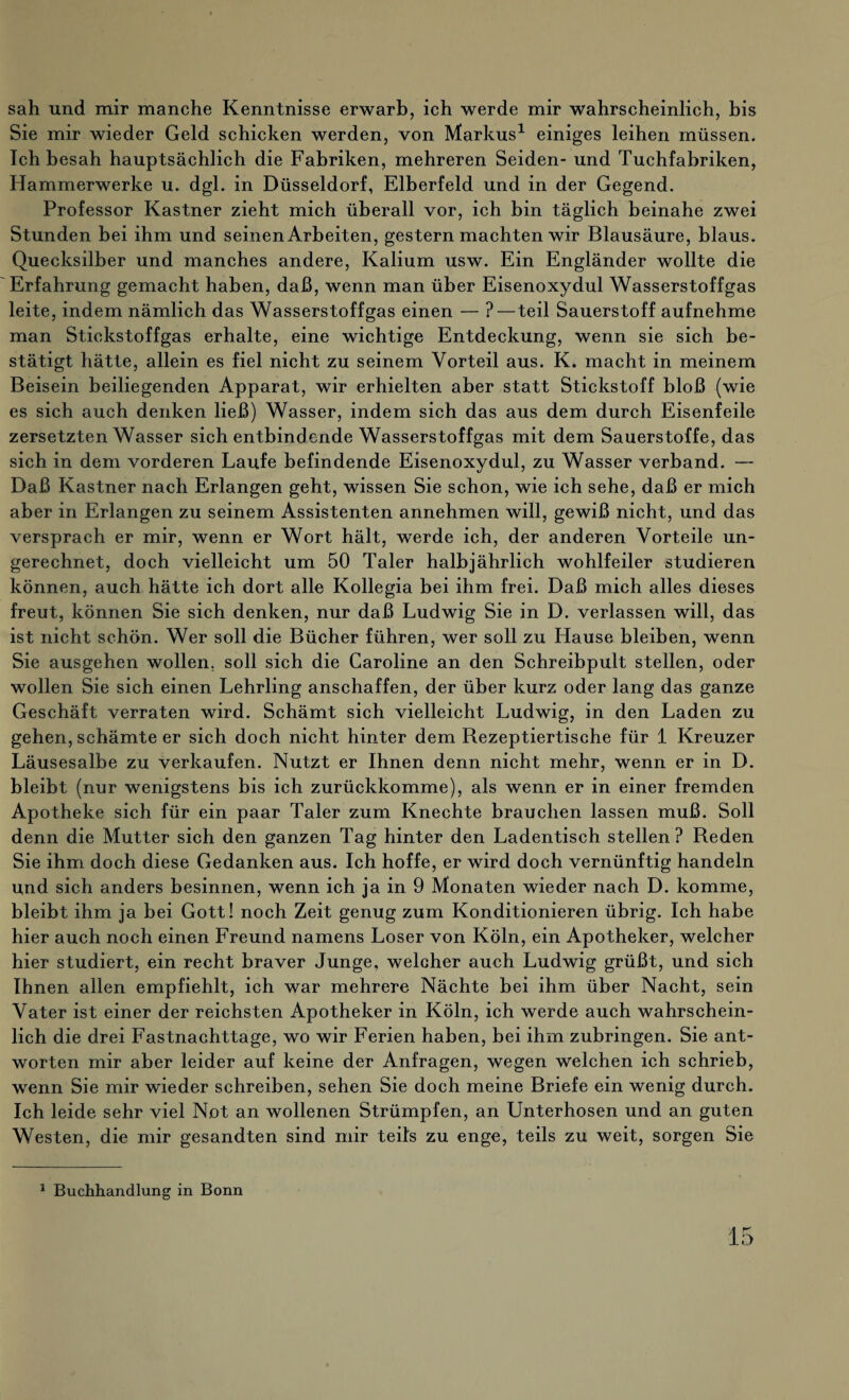 sah und mir manche Kenntnisse erwarb, ich werde mir wahrscheinlich, bis Sie mir wieder Geld schicken werden, von Markus1 einiges leihen müssen. Ich besah hauptsächlich die Fabriken, mehreren Seiden- und Tuchfabriken, Hammerwerke u. dgl. in Düsseldorf, Elberfeld und in der Gegend. Professor Kästner zieht mich überall vor, ich bin täglich beinahe zwei Stunden bei ihm und seinen Arbeiten, gestern machten wir Blausäure, blaus. Quecksilber und manches andere, Kalium usw. Ein Engländer wollte die Erfahrung gemacht haben, daß, wenn man über Eisenoxydul Wasserstoffgas leite, indem nämlich das Wasserstoffgas einen — ?—teil Sauerstoff aufnehme man Stickstoffgas erhalte, eine wichtige Entdeckung, wenn sie sich be¬ stätigt hätte, allein es fiel nicht zu seinem Vorteil aus. K. macht in meinem Beisein beiliegenden Apparat, wir erhielten aber statt Stickstoff bloß (wie es sich auch denken ließ) Wasser, indem sich das aus dem durch Eisenfeile zersetzten Wasser sich entbindende Wasserstoffgas mit dem Sauerstoffe, das sich in dem vorderen Laufe befindende Eisenoxydul, zu Wasser verband. — Daß Kästner nach Erlangen geht, wissen Sie schon, wie ich sehe, daß er mich aber in Erlangen zu seinem Assistenten annehmen will, gewiß nicht, und das versprach er mir, wenn er Wort hält, werde ich, der anderen Vorteile un¬ gerechnet, doch vielleicht um 50 Taler halbjährlich wohlfeiler studieren können, auch hätte ich dort alle Kollegia bei ihm frei. Daß mich alles dieses freut, können Sie sich denken, nur daß Ludwig Sie in D. verlassen will, das ist nicht schön. Wer soll die Bücher führen, wer soll zu Hause bleiben, wenn Sie ausgehen wollen, soll sich die Caroline an den Schreibpult stellen, oder wollen Sie sich einen Lehrling anschaffen, der über kurz oder lang das ganze Geschäft verraten wird. Schämt sich vielleicht Ludwig, in den Laden zu gehen, schämte er sich doch nicht hinter dem Rezeptiertische für 1 Kreuzer Läusesalbe zu verkaufen. Nutzt er Ihnen denn nicht mehr, wenn er in D. bleibt (nur wenigstens bis ich zurückkomme), als wenn er in einer fremden Apotheke sich für ein paar Taler zum Knechte brauchen lassen muß. Soll denn die Mutter sich den ganzen Tag hinter den Ladentisch stellen? Reden Sie ihm doch diese Gedanken aus. Ich hoffe, er wird doch vernünftig handeln und sich anders besinnen, wenn ich ja in 9 Monaten wieder nach D. komme, bleibt ihm ja bei Gott! noch Zeit genug zum Konditionieren übrig. Ich habe hier auch noch einen Freund namens Loser von Köln, ein Apotheker, welcher hier studiert, ein recht braver Junge, welcher auch Ludwig grüßt, und sich Ihnen allen empfiehlt, ich war mehrere Nächte bei ihm über Nacht, sein Vater ist einer der reichsten Apotheker in Köln, ich werde auch wahrschein¬ lich die drei Fastnachttage, wo wir Ferien haben, bei ihm zubringen. Sie ant¬ worten mir aber leider auf keine der Anfragen, wegen welchen ich schrieb, wenn Sie mir wieder schreiben, sehen Sie doch meine Briefe ein wenig durch. Ich leide sehr viel Not an wollenen Strümpfen, an Unterhosen und an guten Westen, die mir gesandten sind mir teils zu enge, teils zu weit, sorgen Sie 1 Buchhandlung in Bonn