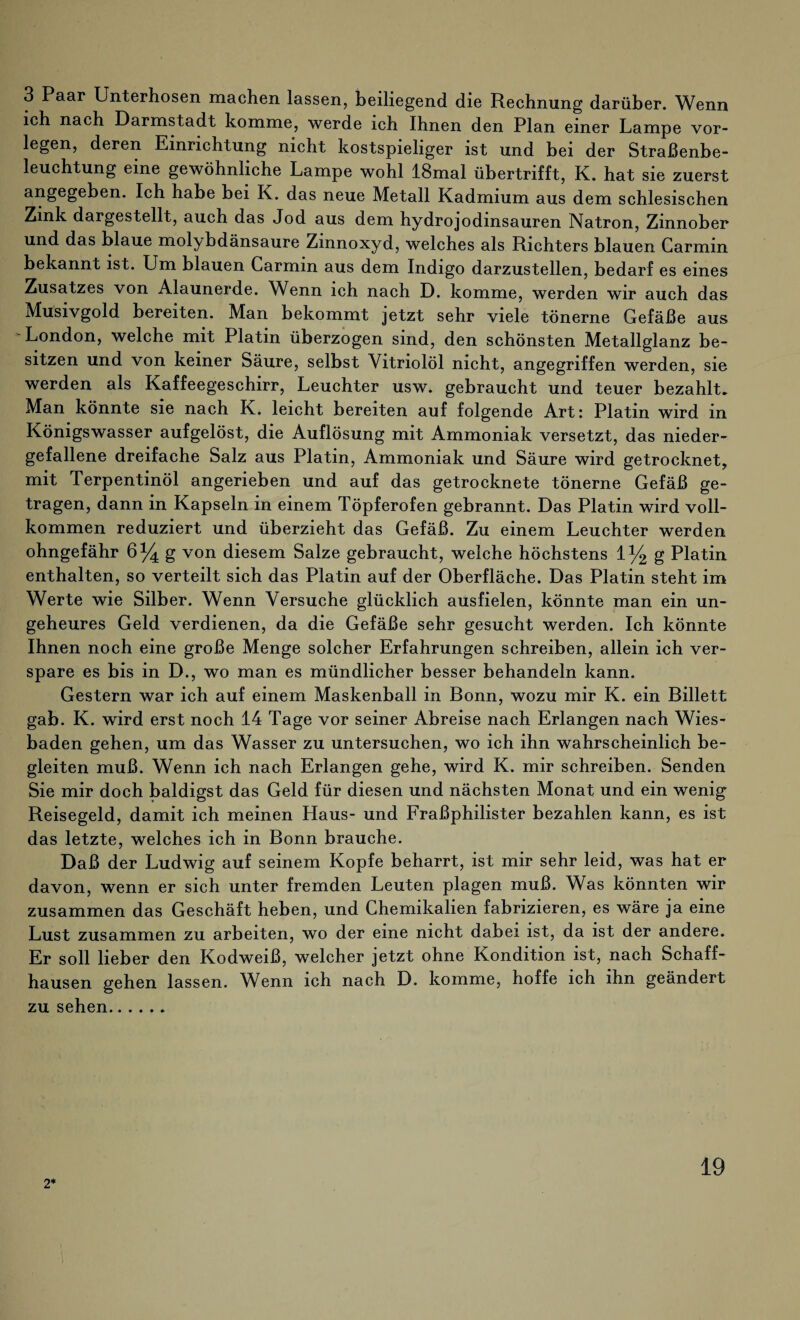3 Paar Unterhosen machen lassen, beiliegend die Rechnung darüber. Wenn ich nach Darmstadt komme, werde ich Ihnen den Plan einer Lampe vor¬ legen, deren Einrichtung nicht kostspieliger ist und bei der Straßenbe¬ leuchtung eine gewöhnliche Lampe wohl lBmal übertrifft, K. hat sie zuerst angegeben. Ich habe bei K. das neue Metall Kadmium aus dem schlesischen Zink dargestellt, auch das Jod aus dem hydrojodinsauren Natron, Zinnober und das blaue molybdänsaure Zmnoxyd, welches als Richters blauen Carmin bekannt ist. Um blauen Carmin aus dem Indigo darzustellen, bedarf es eines Zusatzes von Alaunerde. Wenn ich nach D. komme, werden wir auch das Musivgold bereiten. Man bekommt jetzt sehr viele tönerne Gefäße aus London, welche mit Platin überzogen sind, den schönsten Metallglanz be¬ sitzen und von keiner Säure, selbst Vitriolöl nicht, angegriffen werden, sie werden als Kaffeegeschirr, Leuchter usw. gebraucht und teuer bezahlt. Man könnte sie nach K. leicht bereiten auf folgende Art: Platin wird in Königswasser aufgelöst, die Auflösung mit Ammoniak versetzt, das nieder¬ gefallene dreifache Salz aus Platin, Ammoniak und Säure wird getrocknet, mit Terpentinöl angerieben und auf das getrocknete tönerne Gefäß ge¬ tragen, dann in Kapseln in einem Töpferofen gebrannt. Das Platin wird voll¬ kommen reduziert und überzieht das Gefäß. Zu einem Leuchter werden ohngefähr 6% g von diesem Salze gebraucht, weiche höchstens 1% g Platin enthalten, so verteilt sich das Platin auf der Oberfläche. Das Platin steht im Werte wie Silber. Wenn Versuche glücklich ausfielen, könnte man ein un¬ geheures Geld verdienen, da die Gefäße sehr gesucht werden. Ich könnte Ihnen noch eine große Menge solcher Erfahrungen schreiben, allein ich ver- spare es bis in D., wo man es mündlicher besser behandeln kann. Gestern war ich auf einem Maskenball in Bonn, wozu mir K. ein Billett gab. K. wird erst noch 14 Tage vor seiner Abreise nach Erlangen nach Wies¬ baden gehen, um das Wasser zu untersuchen, wo ich ihn wahrscheinlich be¬ gleiten muß. Wenn ich nach Erlangen gehe, wird K. mir schreiben. Senden Sie mir doch baldigst das Geld für diesen und nächsten Monat und ein wenig Reisegeld, damit ich meinen Haus- und Fraßphilister bezahlen kann, es ist das letzte, welches ich in Bonn brauche. Daß der Ludwig auf seinem Kopfe beharrt, ist mir sehr leid, was hat er davon, wenn er sich unter fremden Leuten plagen muß. Was könnten wir zusammen das Geschäft heben, und Chemikalien fabrizieren, es wäre ja eine Lust zusammen zu arbeiten, wo der eine nicht dabei ist, da ist der andere. Er soll lieber den Kodweiß, welcher jetzt ohne Kondition ist, nach Schaff¬ hausen gehen lassen. Wenn ich nach D. komme, hoffe ich ihn geändert zu sehen...... 2*