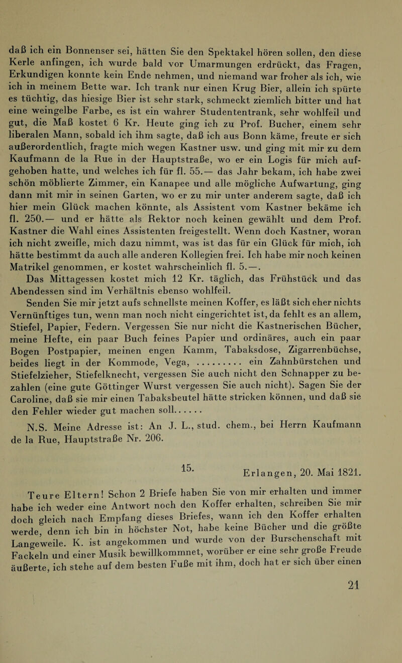 daß ich ein Bonnenser sei, hätten Sie den Spektakel hören sollen, den diese Kerle anfingen, ich wurde bald vor Umarmungen erdrückt, das Fragen, Erkundigen konnte kein Ende nehmen, und niemand war froher als ich, wie ich in meinem Bette war. Ich trank nur einen Krug Bier, allein ich spürte es tüchtig, das hiesige Bier ist sehr stark, schmeckt ziemlich bitter und hat eine weingelbe Farbe, es ist ein wahrer Studententrank, sehr wohlfeil und gut, die Maß kostet 6 Kr. Heute ging ich zu Prof. Bücher, einem sehr liberalen Mann, sobald ich ihm sagte, daß ich aus Bonn käme, freute er sich außerordentlich, fragte mich wegen Kästner usw. und ging mit mir zu dem Kaufmann de la Rue in der Hauptstraße, wo er ein Logis für mich auf¬ gehoben hatte, und welches ich für fl. 55.— das Jahr bekam, ich habe zwei schön möblierte Zimmer, ein Kanapee und alle mögliche Aufwartung, ging dann mit mir in seinen Garten, wo er zu mir unter anderem sagte, daß ich hier mein Glück machen könnte, als Assistent vom Kästner bekäme ich fl. 250.— und er hätte als Bektor noch keinen gewählt und dem Prof. Kästner die Wahl eines Assistenten freigestellt. Wenn doch Kästner, woran ich nicht zweifle, mich dazu nimmt, was ist das für ein Glück für mich, ich hätte bestimmt da auch alle anderen Kollegien frei. Ich habe mir noch keinen Matrikel genommen, er kostet wahrscheinlich fl. 5. —. Das Mittagessen kostet mich 12 Kr. täglich, das Frühstück und das Abendessen sind im Verhältnis ebenso wohlfeil. Senden Sie mir jetzt aufs schnellste meinen Koffer, es läßt sich eher nichts Vernünftiges tun, wenn man noch nicht eingerichtet ist, da fehlt es an allem, Stiefel, Papier, Federn. Vergessen Sie nur nicht die Kastnerischen Bücher, meine Hefte, ein paar Buch feines Papier und ordinäres, auch ein paar Bogen Postpapier, meinen engen Kamm, Tabaksdose, Zigarrenbüchse, beides liegt in der Kommode, Vega, . ein Zahnbürstchen und Stiefelzieher, Stiefelknecht, vergessen Sie auch nicht den Schnapper zu be¬ zahlen (eine gute Göttinger Wurst vergessen Sie auch nicht). Sagen Sie der Caroline, daß sie mir einen Tabaksbeutel hätte stricken können, und daß sie den Fehler wieder gut machen soll. N.S. Meine Adresse ist: An J. L., stud. ehern.,, bei Herrn Kaufmann de la Rue, Hauptstraße Nr. 206. Erlangen, 20. Mai 1821. Teure Eltern! Schon 2 Briefe haben Sie von mir erhalten und immer habe ich weder eine Antwort noch den Koffer erhalten, schreiben Sie mir doch gleich nach Empfang dieses Briefes, wann ich den Koffer erhalten werde, denn ich bin in höchster Not, habe keine Bücher und die größte Langeweile. K. ist angekommen und wurde von der Burschenschaft mit Fackeln und einer Musik bewillkommnet, worüber er eine sehr große Freude äußerte, ich stehe auf dem besten Fuße mit ihm, doch hat er sich über einen