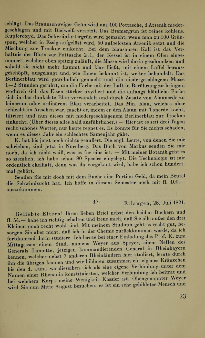 schlägt. Das Braunschweiger Grün wird aus 100 Pottasche, 1 Arsenik nieder¬ geschlagen und mit Bleiweiß versetzt. Das Bremergrün ist reines kohlens. Kupferoxyd. Das Schweinfurtergrün wird gemacht, wenn man zu 100 Grün¬ span, welcher in Essig aufgelöst wird, 50 aufgelösten Arsenik setzt und die Mischung zur Trockne einkocht. Bei dem blausauren Kali ist das Ver¬ hältnis des Bluts zur Pottasche 2:1, der Kessel ist in einem Ofen einge¬ mauert, welcher oben spitzig zuläuft, die Masse wird darin geschmolzen und sobald sie nicht mehr flammt und klar fließt, mit einem Löffel heraus¬ geschöpft, ausgelaugt und, wie Ihnen bekannt ist, weiter behandelt. Das Berlinerblau wird gewöhnlich gemacht und die niedergeschlagene Masse 1 — 2 Stunden gerührt, um die Farbe mit der Luft in Berührung zu bringen, wodurch sich das Eisen stärker oxydiert und die anfangs bläuliche Farbe sich in das dunkelste Blau verwandelt und durch Zusatz von Alaunerde zu feinerem oder ordinärem Blau verarbeitet. Das Min. blau, welches aber schlecht im Ansehen war, macht er, indem er den Alaun mit Tonerde kocht, filtriert und nun dieses mit niedergeschlagenem Berlinerblau zur Trockne einkocht. (Über dieses alles bald ausführlicher.) — Hier ist es seit drei Tagen recht schönes Wetter, nur heute regnet es. Es könnte für Sie nichts schaden, wenn es dieses Jahr ein schlechtes Samenjahr gäbe. K. hat bis jetzt noch nichts geäußert. Die engl. Leute, von denen Sie mir schrieben, sind jetzt in Nürnberg. Das Buch von Markus senden Sie mir noch, da ich nicht weiß, was es für eins ist. — Mit meiner Botanik geht es so ziemlich, ich habe schon 80 Species eingelegt. Die Technologie ist mir ordentlich ekelhaft, denn was da vorgekaut wird, habe ich schon hundert¬ mal gehört. Senden Sie mir doch mit dem Buche eine Portion Geld, da mein Beutel die Schwindsucht hat. Ich hoffe in diesem Semester noch mit fl. 100. auszukommen. Erlangen, 28. Juli 1821. Geliebte Eltern! Ihren lieben Brief nebst den beiden Büchern und fl. 54.— habe ich richtig erhalten und freue mich, daß Sie alle außer den drei Kleinen noch recht wohl sind. Mit meinem Studium geht es recht gut, be¬ sorgen Sie aber nicht, daß ich in der Chemie zurückkommen werde, da ich fortdauernd darin studiere. Ich lernte bei einer Einladung des Prof. K. zum Mittagessen einen Stud. namens Weyer aus Speyer, einen Neffen des Generals Lamotte, jetzigen kommandierenden General in Rhembayern kennen, welcher nebst 7 anderen Rheinländern hier studiert, lernte durch ihn die übrigen kennen und wir bildeten zusammen ein eigenes Kränzchen bis den 1 Juni, wo dieselben sich als eine eigene Verbindung unter dem Namen einer Rhenania konstituierten, welcher Verbindung ich beitrat und bei welchem Korps meine Wenigkeit Kassier ist. Obengenannter Weyer wird Sie nun Mitte August besuchen, es ist ein sehr gebildeter Mensch un