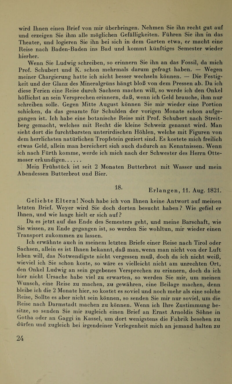 wird Ihnen einen Brief von mir überbringen. Nehmen Sie ihn recht gut auf und erzeigen Sie ihm alle möglichen Gefälligkeiten. Führen Sie ihn in das Theater, und logieren Sie ihn bei sich in dem Garten etwa, er macht eine Reise nach Baden-Baden ins Bad und kommt künftiges Semester wieder hierher. Wenn Sie Ludwig schreiben, so erinnern Sie ihn an das Fossil, da mich Prof. Schubert und K. schon mehrmals darum gefragt haben. — Wegen meiner Chargierung hatte ich nicht besser wechseln können. — Die Festig¬ keit und der Glanz des Mineralgrüns hängt bloß von dem Pressen ab. Da ich diese Ferien eine Reise durch Sachsen machen will, so werde ich den Onkel höflichst an sein Versprechen erinnern, daß, wenn ich Geld brauche, ihm nur schreiben solle. Gegen Mitte August können Sie mir wieder eine Portion schicken, da das gesamte für Schulden der vorigen Monate schon aufge¬ gangen ist. Ich habe eine botanische Reise mit Prof. Schubert nach Streit¬ berg gemacht, welches mit Recht die kleine Schweiz genannt wird. Man sieht dort die furchtbarsten unterirdischen Höhlen, welche mit Figuren von dem herrlichsten natürlichen Tropfstein geziert sind. Es kostete mich freilich etwas Geld, allein man bereichert sich auch dadurch an Kenntnissen. Wenn ich nach Fürth komme, werde ich mich nach der Schwester des Herrn Otte- moser erkundigen. Mein Frühstück ist seit 2 Monaten Butterbrot mit Wasser und mein Abendessen Butterbrot und Bier. Erlangen, 11. Aug. 1821. Geliebte Eltern! Noch habe ich von Ihnen keine Antwort auf meinen letzten Brief. Weyer wird Sie doch dorten besucht haben? Wie gefiel er Ihnen, und wie lange hielt er sich auf ? Da es jetzt auf das Ende des Semesters geht, und meine Barschaft, wie Sie wissen, zu Ende gegangen ist, so werden Sie wohltun, mir wieder einen Transport zukommen zu lassen. Ich erwähnte auch in meinem letzten Briefe einer Reise nach Tirol oder Sachsen, allein es ist Ihnen bekannt, daß man, wenn man nicht von der Luft leben will, das Notwendigste nicht vergessen muß, doch da ich nicht weiß, wieviel ich Sie schon koste, so wäre es vielleicht nicht am Unrechten Ort, den Onkel Ludwig an sein gegebenes Versprechen zu erinnern, doch da ich hier nicht Ursache habe viel zu erwarten, so werden Sie mir, um meinen Wunsch, eine Reise zu machen, zu gewähren, eine Beilage machen, denn bleibe ich die 2 Monate hier, so kostet es soviel und noch mehr als eine solche Reise, Sollte es aber nicht sein können, so senden Sie mir nur soviel, um die Reise nach Darmstadt machen zu können. Wenn ich Ihre Zustimmung be¬ sitze, so senden Sie mir zugleich einen Brief an Ernst Arnoidis Söhne in Gotha oder an Gaggi in Kassel, um dort wenigstens die Fabrik besehen zu dürfen und zugleich bei irgendeiner Verlegenheit mich an jemand halten zu