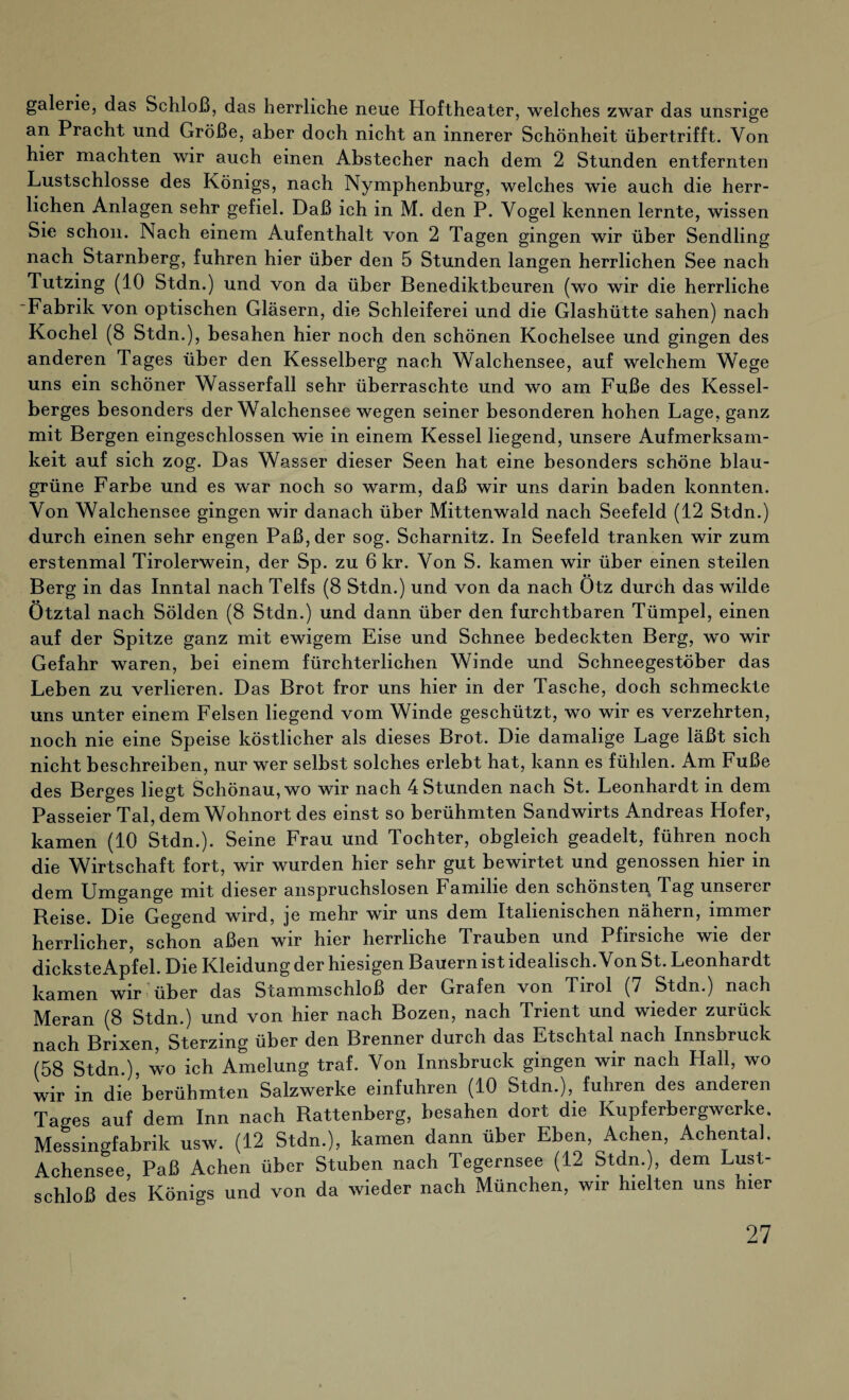 galerie, das Schloß, das herrliche neue Hoftheater, welches zwar das unsrige an Pracht und Größe, aber doch nicht an innerer Schönheit übertrifft. Von hier machten wir auch einen Abstecher nach dem 2 Stunden entfernten Lustschlosse des Königs, nach Nymphenburg, welches wie auch die herr¬ lichen Anlagen sehr gefiel. Daß ich in M. den P. Vogel kennen lernte, wissen Sie schon. Nach einem Aufenthalt von 2 Tagen gingen wir über Sendling nach Starnberg, fuhren hier über den 5 Stunden langen herrlichen See nach Tutzing (10 Stdn.) und von da über Benediktbeuren (wo wir die herrliche Fabrik von optischen Gläsern, die Schleiferei und die Glashütte sahen) nach Kochel (8 Stdn.), besahen hier noch den schönen Kochelsee und gingen des anderen Tages über den Kesselberg nach Walchensee, auf welchem Wege uns ein schöner Wasserfall sehr überraschte und wo am Fuße des Kessel¬ berges besonders der Walchensee wegen seiner besonderen hohen Lage, ganz mit Bergen eingeschlossen wie in einem Kessel liegend, unsere Aufmerksam¬ keit auf sich zog. Das Wasser dieser Seen hat eine besonders schöne blau¬ grüne Farbe und es war noch so warm, daß wir uns darin baden konnten. Von Walchensee gingen wir danach über Mittenwald nach Seefeld (12 Stdn.) durch einen sehr engen Paß, der sog. Scharnitz. In Seefeld tranken wir zum erstenmal Tirolerwein, der Sp. zu 6 kr. Von S. kamen wir über einen steilen Berg in das Inntal nach Telfs (8 Stdn.) und von da nach Otz durch das wilde Ötztal nach Sölden (8 Stdn.) und dann über den furchtbaren Tümpel, einen auf der Spitze ganz mit ewigem Eise und Schnee bedeckten Berg, wo wir Gefahr waren, bei einem fürchterlichen Winde und Schneegestöber das Leben zu verlieren. Das Brot fror uns hier in der Tasche, doch schmeckte uns unter einem Felsen liegend vom Winde geschützt, wo wir es verzehrten, noch nie eine Speise köstlicher als dieses Brot. Die damalige Lage läßt sich nicht beschreiben, nur wer selbst solches erlebt hat, kann es fühlen. Am Fuße des Berges liegt Schönau, wo wir nach 4 Stunden nach St. Leonhardt in dem Passeier Tal, dem Wohnort des einst so berühmten Sandwirts Andreas Hofer, kamen (10 Stdn.). Seine Frau und Tochter, obgleich geadelt, führen noch die Wirtschaft fort, wir wurden hier sehr gut bewirtet und genossen hier in dem Umgänge mit dieser anspruchslosen Familie den schönsten Tag unserer Reise. Die Gegend wird, je mehr wir uns dem Italienischen nähern, immer herrlicher, schon aßen wir hier herrliche Trauben und Pfirsiche wie der dicksteApfel. Die Kleidung der hiesigen Bauern ist idealisch. Von St. Leonhardt kamen wir über das Stammschloß der Grafen von Tirol (7 Stdn.) nach Meran (8 Stdn.) und von hier nach Bozen, nach Trient und wieder zurück nach Brixen, Sterzmg über den Brenner durch das Etschtal nach Innsbruck (58 Stdn ) wo ich Amelung traf. Von Innsbruck gingen wir nach Hall, wo wir in die berühmten Salzwerke einfuhren (10 Stdn.), fuhren des anderen Tages auf dem Inn nach Rattenberg, besahen dort die Kupferbergwerke, Messingfabrik usw. (12 Stdn.), kamen dann über Eben, Achen, Achentah Achensee, Paß Achen über Stuben nach Tegernsee (12 Stdn.), dem Lust¬ schloß des Königs und von da wieder nach München, wir hielten uns hier