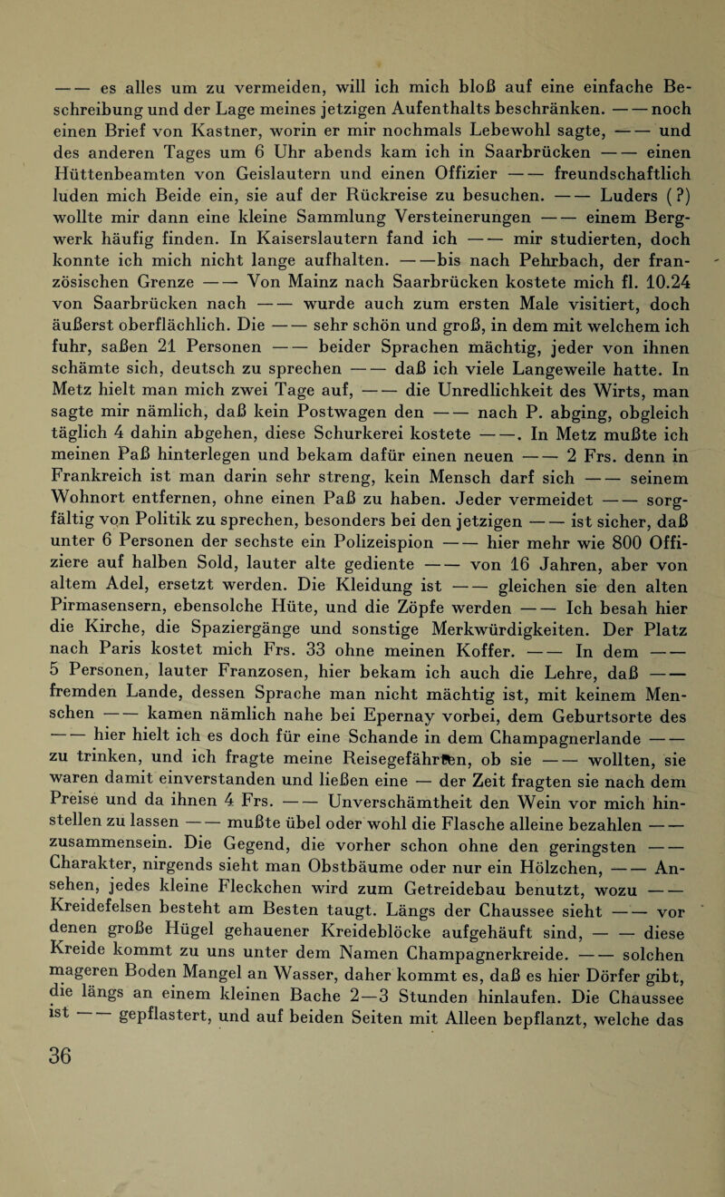 -es alles um zu vermeiden, will ich mich bloß auf eine einfache Be¬ schreibung und der Lage meines jetzigen Aufenthalts beschränken.-noch einen Brief von Kästner, worin er mir nochmals Lebewohl sagte,-und des anderen Tages um 6 Uhr abends kam ich in Saarbrücken-einen Hüttenbeamten von Geislautern und einen Offizier-freundschaftlich luden mich Beide ein, sie auf der Rückreise zu besuchen.-Luders (?) wollte mir dann eine kleine Sammlung Versteinerungen-einem Berg¬ werk häufig finden. In Kaiserslautern fand ich-mir studierten, doch konnte ich mich nicht lange aufhalten.-bis nach Pehrbach, der fran¬ zösischen Grenze-Von Mainz nach Saarbrücken kostete mich fl. 10.24 von Saarbrücken nach-wurde auch zum ersten Male visitiert, doch äußerst oberflächlich. Die-sehr schön und groß, in dem mit welchem ich fuhr, saßen 21 Personen-beider Sprachen mächtig, jeder von ihnen schämte sich, deutsch zu sprechen-daß ich viele Langeweile hatte. In Metz hielt man mich zwei Tage auf,-die Unredlichkeit des Wirts, man sagte mir nämlich, daß kein Postwagen den-nach P. abging, obgleich täglich 4 dahin abgehen, diese Schurkerei kostete-. In Metz mußte ich meinen Paß hinterlegen und bekam dafür einen neuen-2 Frs. denn in Frankreich ist man darin sehr streng, kein Mensch darf sich-seinem Wohnort entfernen, ohne einen Paß zu haben. Jeder vermeidet-sorg¬ fältig von Politik zu sprechen, besonders bei den jetzigen-ist sicher, daß unter 6 Personen der sechste ein Polizeispion-hier mehr wie 800 Offi¬ ziere auf halben Sold, lauter alte gediente-von 16 Jahren, aber von altem Adel, ersetzt werden. Die Kleidung ist-gleichen sie den alten Pirmasensern, ebensolche Hüte, und die Zöpfe werden-Ich besah hier die Kirche, die Spaziergänge und sonstige Merkwürdigkeiten. Der Platz nach Paris kostet mich Frs. 33 ohne meinen Koffer.-In dem- 5 Personen, lauter Franzosen, hier bekam ich auch die Lehre, daß- fremden Lande, dessen Sprache man nicht mächtig ist, mit keinem Men¬ schen -kamen nämlich nahe bei Epernay vorbei, dem Geburtsorte des hier hielt ich es doch für eine Schande in dem Champagnerlande- zu trinken, und ich fragte meine Reisegefährten, ob sie-wollten, sie waren damit einverstanden und ließen eine — der Zeit fragten sie nach dem Preise und da ihnen 4 Frs.-Unverschämtheit den Wein vor mich hin¬ stellen zu lassen-mußte übel oder wohl die Flasche alleine bezahlen- Zusammensein. Die Gegend, die vorher schon ohne den geringsten- Charakter, nirgends sieht man Obstbäume oder nur ein Hölzchen,-An¬ sehen, jedes kleine Fleckchen wird zum Getreidebau benutzt, wozu- Kreidefelsen besteht am Besten taugt. Längs der Chaussee sieht-vor denen große Hügel gehauener Kreideblöcke aufgehäuft sind, — — diese Kreide kommt zu uns unter dem Namen Champagnerkreide.-solchen mageren Boden Mangel an Wasser, daher kommt es, daß es hier Dörfer gibt, die längs an einem kleinen Bache 2 — 3 Stunden hinlaufen. Die Chaussee gepflastert, und auf beiden Seiten mit Alleen bepflanzt, welche das