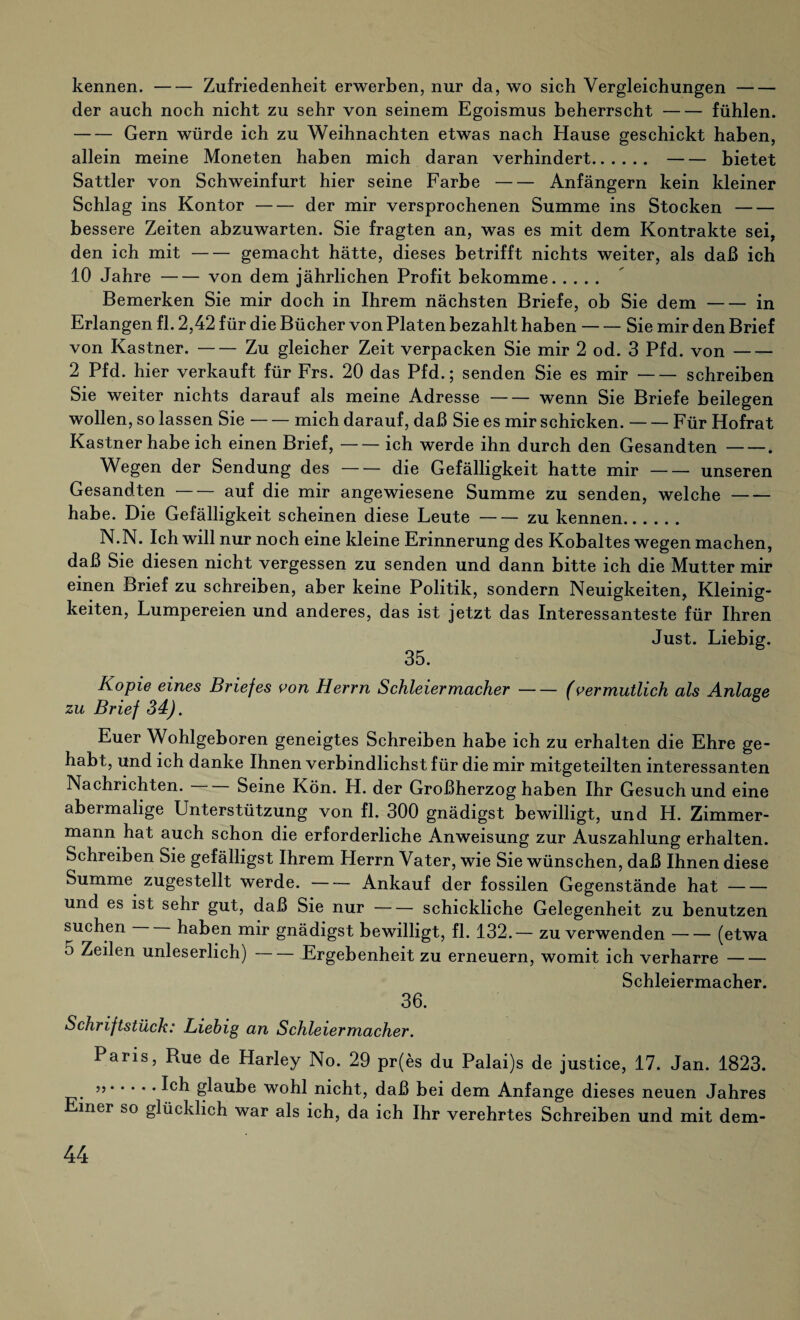 kennen.-Zufriedenheit erwerben, nur da, wo sich Vergleichungen- der auch noch nicht zu sehr von seinem Egoismus beherrscht-fühlen. -Gern würde ich zu Weihnachten etwas nach Hause geschickt haben, allein meine Moneten haben mich daran verhindert..bietet Sattler von Schweinfurt hier seine Farbe-Anfängern kein kleiner Schlag ins Kontor-der mir versprochenen Summe ins Stocken- bessere Zeiten abzuwarten. Sie fragten an, was es mit dem Kontrakte sei, den ich mit-gemacht hätte, dieses betrifft nichts weiter, als daß ich 10 Jahre-von dem jährlichen Profit bekomme. Bemerken Sie mir doch in Ihrem nächsten Briefe, ob Sie dem-in Erlangen fl. 2,42 für die Büeher von Platen bezahlt haben-Sie mir den Brief von Kästner.-Zu gleicher Zeit verpacken Sie mir 2 od. 3 Pfd. von- 2 Pfd. hier verkauft für Frs. 20 das Pfd.; senden Sie es mir-schreiben Sie weiter nichts darauf als meine Adresse-wenn Sie Briefe beilegen wollen, so lassen Sie-mich darauf, daß Sie es mir schicken.-Für Hofrat Kästner habe ich einen Brief,-ich werde ihn durch den Gesandten-. Wegen der Sendung des-die Gefälligkeit hatte mir-unseren Gesandten-auf die mir angewiesene Summe zu senden, welche- habe. Die Gefälligkeit scheinen diese Leute-zu kennen. N.N. Ich will nur noch eine kleine Erinnerung des Kobaltes wegen machen, daß Sie diesen nicht vergessen zu senden und dann bitte ich die Mutter mir einen Brief zu schreiben, aber keine Politik, sondern Neuigkeiten, Kleinig¬ keiten, Lumpereien und anderes, das ist jetzt das Interessanteste für Ihren Just. Liebig. Kopie eines Briefes von Herrn Schleiermacher-(vermutlich als Anlage zu Brief 34). Euer Wohlgeboren geneigtes Schreiben habe ich zu erhalten die Ehre ge¬ habt, und ich danke Ihnen verbindlichst für die mir mitgeteilten interessanten Nachrichten. Seine Kön. H. der Großherzog haben Ihr Gesuch und eine abermalige Unterstützung von fl. 300 gnädigst bewilligt, und H. Zimmer¬ mann hat auch schon die erforderliche Anweisung zur Auszahlung erhalten. Schreiben Sie gefälligst Ihrem Herrn Vater, wie Sie wünschen, daß Ihnen diese Summe zugestellt werde.-Ankauf der fossilen Gegenstände hat- und es ist sehr gut, daß Sie nur-schickliche Gelegenheit zu benutzen suchen haben mir gnädigst bewilligt, fl. 132.— zu verwenden-(etwa 5 Zeilen unleserlich)-Ergebenheit zu erneuern, womit ich verharre- Schleiermacher. 36. Schriftstück: Liebig an Schleier macher. Paris, Rue de Harley No. 29 pr(es du Palai)s de justice, 17. Jan. 1823. ..glaube wohl nicht, daß bei dem Anfänge dieses neuen Jahres iner so glücklich war als ich, da ich Ihr verehrtes Schreiben und mit dem-